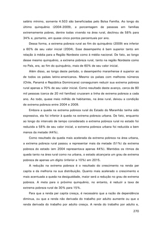 salário mínimo, somente 4.503 são beneficiadas pelo Bolsa Família. Ao longo do
último

quinquênio

(2004-2009),

a

porcentagem

de pessoas em

famílias

extremamente pobres, dentre todas vivendo na área rural, declinou de 58% para
34% e, portanto, em quase cinco pontos percentuais por ano.
Dessa forma, a extrema pobreza rural ao fim do quinquênio (2009) era inferior
a 60% de seu valor inicial (2004). Esse desempenho é bem superior tanto em
relação à média para a Região Nordeste como à média nacional. De fato, ao longo
desse mesmo quinquênio, a extrema pobreza rural, tanto na região Nordeste como
no País, era, ao fim do quinquênio, mais de 60% de seu valor inicial.
Além disso, ao longo deste período, o desempenho maranhense é superior ao
de todos os países latino-americanos. Mesmo os países com melhores números
(Chile, Panamá e República Dominicana) conseguiram reduzir sua extrema pobreza
rural apenas a 70% de seu valor inicial. Como resultado deste avanço, cerca de 80
mil pessoas (cerca de 20 mil famílias) cruzaram a linha de extrema pobreza a cada
ano. Ao todo, quase meio milhão de habitantes, na área rural, deixou a condição
de extrema pobreza entre 2004 e 2009.
Embora a queda na extrema pobreza rural do Estado do Maranhão tenha sido
expressiva, ela foi inferior à queda na extrema pobreza urbana. De fato, enquanto
ao longo do intervalo de tempo considerado a extrema pobreza rural no estado foi
reduzida a 58% de seu valor inicial, a extrema pobreza urbana foi reduzida a bem
menos da metade (44%).
Como resultado da queda mais acelerada da extrema pobreza na área urbana,
a extrema pobreza rural passou a representar mais da metade (51%) da extrema
pobreza do estado (em 2004 representava apenas 44%). Mantidos os ritmos de
queda tanto na área rural como na urbana, o estado alcançaria um grau de extrema
pobreza de apenas um dígito (inferior a 10%) em 2015.
A redução na extrema pobreza é o resultado do crescimento na renda per
capita e da melhoria na sua distribuição. Quanto mais acelerado o crescimento e
mais acentuada a queda na desigualdade, maior será a redução no grau de extrema
pobreza. A meta para o próximo quinquênio, no entanto, é reduzir a taxa de
extrema pobreza rural de 30% para 15%.
Para que a renda per capita cresça, é necessário que a razão de dependência
diminua, ou que a renda não derivada do trabalho por adulto aumente ou que a
renda derivada do trabalho por adulto cresça. A renda do trabalho por adulto e,
270

 
