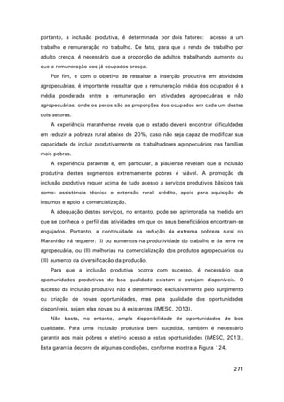 portanto, a inclusão produtiva, é determinada por dois fatores:

acesso a um

trabalho e remuneração no trabalho. De fato, para que a renda do trabalho por
adulto cresça, é necessário que a proporção de adultos trabalhando aumente ou
que a remuneração dos já ocupados cresça.
Por fim, e com o objetivo de ressaltar a inserção produtiva em atividades
agropecuárias, é importante ressaltar que a remuneração média dos ocupados é a
média ponderada entre a remuneração em atividades agropecuárias e não
agropecuárias, onde os pesos são as proporções dos ocupados em cada um destes
dois setores.
A experiência maranhense revela que o estado deverá encontrar dificuldades
em reduzir a pobreza rural abaixo de 20%, caso não seja capaz de modificar sua
capacidade de incluir produtivamente os trabalhadores agropecuários nas famílias
mais pobres.
A experiência paraense e, em particular, a piauiense revelam que a inclusão
produtiva destes segmentos extremamente pobres é viável. A promoção da
inclusão produtiva requer acima de tudo acesso a serviços produtivos básicos tais
como: assistência técnica e extensão rural, crédito, apoio para aquisição de
insumos e apoio à comercialização.
A adequação destes serviços, no entanto, pode ser aprimorada na medida em
que se conheça o perfil das atividades em que os seus beneficiários encontram-se
engajados. Portanto, a continuidade na redução da extrema pobreza rural no
Maranhão irá requerer: (I) ou aumentos na produtividade do trabalho e da terra na
agropecuária, ou (II) melhorias na comercialização dos produtos agropecuários ou
(III) aumento da diversificação da produção.
Para que a inclusão produtiva ocorra com sucesso, é necessário que
oportunidades produtivas de boa qualidade existam e estejam disponíveis. O
sucesso da inclusão produtiva não é determinado exclusivamente pelo surgimento
ou criação de novas oportunidades, mas pela qualidade das oportunidades
disponíveis, sejam elas novas ou já existentes (IMESC, 2013).
Não basta, no entanto, ampla disponibilidade de oportunidades de boa
qualidade. Para uma inclusão produtiva bem sucedida, também é necessário
garantir aos mais pobres o efetivo acesso a estas oportunidades (IMESC, 2013).
Esta garantia decorre de algumas condições, conforme mostra a Figura 124.

271

 