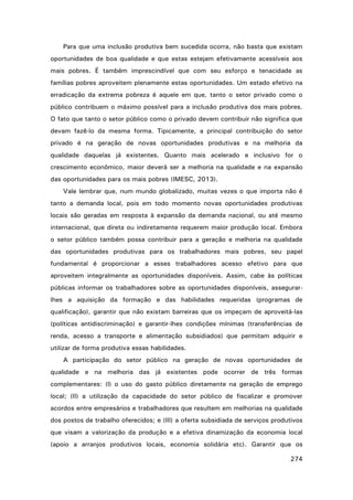 Para que uma inclusão produtiva bem sucedida ocorra, não basta que existam
oportunidades de boa qualidade e que estas estejam efetivamente acessíveis aos
mais pobres. É também imprescindível que com seu esforço e tenacidade as
famílias pobres aproveitem plenamente estas oportunidades. Um estado efetivo na
erradicação da extrema pobreza é aquele em que, tanto o setor privado como o
público contribuem o máximo possível para a inclusão produtiva dos mais pobres.
O fato que tanto o setor público como o privado devem contribuir não significa que
devam fazê-lo da mesma forma. Tipicamente, a principal contribuição do setor
privado é na geração de novas oportunidades produtivas e na melhoria da
qualidade daquelas já existentes. Quanto mais acelerado e inclusivo for o
crescimento econômico, maior deverá ser a melhoria na qualidade e na expansão
das oportunidades para os mais pobres (IMESC, 2013).
Vale lembrar que, num mundo globalizado, muitas vezes o que importa não é
tanto a demanda local, pois em todo momento novas oportunidades produtivas
locais são geradas em resposta à expansão da demanda nacional, ou até mesmo
internacional, que direta ou indiretamente requerem maior produção local. Embora
o setor público também possa contribuir para a geração e melhoria na qualidade
das oportunidades produtivas para os trabalhadores mais pobres, seu papel
fundamental é proporcionar a esses trabalhadores acesso efetivo para que
aproveitem integralmente as oportunidades disponíveis. Assim, cabe às políticas
públicas informar os trabalhadores sobre as oportunidades disponíveis, assegurarlhes a aquisição da formação e das habilidades requeridas (programas de
qualificação), garantir que não existam barreiras que os impeçam de aproveitá-las
(políticas antidiscriminação) e garantir-lhes condições mínimas (transferências de
renda, acesso a transporte e alimentação subsidiados) que permitam adquirir e
utilizar de forma produtiva essas habilidades.
A participação do setor público na geração de novas oportunidades de
qualidade e na melhoria das já existentes pode ocorrer de três formas
complementares: (I) o uso do gasto público diretamente na geração de emprego
local; (II) a utilização da capacidade do setor público de fiscalizar e promover
acordos entre empresários e trabalhadores que resultem em melhorias na qualidade
dos postos de trabalho oferecidos; e (III) a oferta subsidiada de serviços produtivos
que visam a valorização da produção e a efetiva dinamização da economia local
(apoio a arranjos produtivos locais, economia solidária etc). Garantir que os
274

 