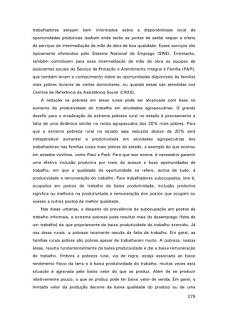 trabalhadores

estejam

bem

informados

sobre

a

disponibilidade

local

de

oportunidades produtivas (saibam onde estão as portas de saída) requer a oferta
de serviços de intermediação de mão de obra de boa qualidade. Esses serviços são
tipicamente oferecidos pelo Sistema Nacional de Emprego (SINE). Entretanto,
também contribuem para essa intermediação de mão de obra as equipes de
assistentes sociais do Serviço de Proteção e Atendimento Integral à Família (PAIF),
que também levam o conhecimento sobre as oportunidades disponíveis às famílias
mais pobres durante as visitas domiciliares, ou quando essas são atendidas nos
Centros de Referência da Assistência Social (CRAS).
A redução na pobreza em áreas rurais pode ser alcançada com base no
aumento da produtividade do trabalho em atividades agropecuárias. O grande
desafio para a erradicação da extrema pobreza rural no estado é precisamente a
falta de uma dinâmica similar na renda agropecuária dos 20% mais pobres. Para
que a extrema pobreza rural no estado seja reduzida abaixo de 20% será
indispensável

aumentar

a

produtividade

em

atividades

agropecuárias

dos

trabalhadores nas famílias rurais mais pobres do estado, a exemplo do que ocorreu
em estados vizinhos, como Piauí e Pará. Para que isso ocorra, é necessário garantir
uma efetiva inclusão produtiva por meio do acesso a boas oportunidades de
trabalho, em que a qualidade da oportunidade se refere, acima de tudo, à
produtividade e remuneração do trabalho. Para trabalhadores subocupados, isto é,
ocupados em postos de trabalho de baixa produtividade, inclusão produtiva
significa ou melhoria na produtividade e remuneração dos postos que ocupam ou
acesso a outros postos de melhor qualidade.
Nas áreas urbanas, a despeito da prevalência da subocupação em postos de
trabalho informais, a extrema pobreza pode resultar mais do desemprego (falta de
um trabalho) do que propriamente da baixa produtividade do trabalho exercido. Já
nas áreas rurais, a pobreza raramente resulta da falta de trabalho. Em geral, as
famílias rurais pobres são pobres apesar de trabalharem muito. A pobreza, nestas
áreas, resulta fundamentalmente da baixa produtividade e daí a baixa remuneração
do trabalho. Embora a pobreza rural, via de regra, esteja associada ao baixo
rendimento físico da terra e à baixa produtividade do trabalho, muitas vezes esta
situação é agravada pelo baixo valor do que se produz. Além de se produzir
relativamente pouco, o que se produz pode ter baixo valor de venda. Em geral, o
limitado valor da produção decorre da baixa qualidade do produto ou de uma
275

 