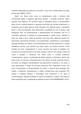 inserção inadequada do produto no mercado, o que leva à venda abaixo do preço
de mercado (IMESC, 2013).
Assim, em áreas rurais como as maranhenses, onde a pobreza está
intimamente ligada à pequena agricultura familiar, a inclusão produtiva requer
alcançar três objetivos. Em primeiro lugar, é necessário elevar a produtividade,
desta forma é possível garantir a segurança alimentar das famílias produtoras e o
excedente que irá gerar alguma renda monetária. Em segundo lugar, é necessário
elevar o valor da produção, seja melhorando a qualidade do que se produz, seja
agregando valor via processamento e beneficiamento da produção. Por fim, é
necessário aprimorar o sistema de comercialização e, dessa forma, melhorar o
preço de venda e daí a renda do produtor. Para que estes objetivos possam ser
alcançados, agricultores familiares, suas associações, cooperativas e comunidades
agrícolas precisam ter acesso a uma cesta básica de serviços produtivos e a ampla
assistência técnica, que permita que façam pleno uso destes serviços, como
também da terra, equipamentos e outros recursos dos quais já dispõem. Ao
contrário da inclusão produtiva nas áreas urbanas, onde em um grande número de
casos

a

solução

é

individual,

nas

áreas

rurais

a

inclusão

produtiva,

invariavelmente, requer a combinação de ações coletivas e individuais. Assim, nas
áreas rurais, os serviços necessários para uma efetiva inclusão produtiva devem,
em parte, ser dirigidos individualmente aos agricultores familiares e, em parte, a
suas associações. O leque de serviços produtivos deve idealmente contar com
cinco componentes: (I) documentação; (II) acesso a insumos para produção; (III)
acesso a máquinas, equipamentos e melhor infraestrutura para produção; (IV)
acesso a melhores práticas e tecnologias mais produtivas e (V) apoio à
comercialização, redução de perdas e custos de transporte. A Figura 126 indica as
áreas prioritárias para a superação da pobreza extrema (VIVA MARANHÃO, 2012).

276

 