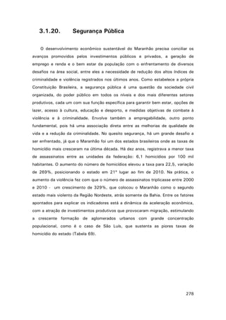3.1.20.

Segurança Pública

O desenvolvimento econômico sustentável do Maranhão precisa conciliar os
avanços promovidos pelos investimentos públicos e privados, a geração de
emprego e renda e o bem estar da população com o enfrentamento de diversos
desafios na área social, entre eles a necessidade de redução dos altos índices de
criminalidade e violência registrados nos últimos anos. Como estabelece a própria
Constituição Brasileira, a segurança pública é uma questão da sociedade civil
organizada, do poder público em todos os níveis e dos mais diferentes setores
produtivos, cada um com sua função específica para garantir bem estar, opções de
lazer, acesso à cultura, educação e desporto, e medidas objetivas de combate à
violência e à criminalidade. Envolve também a empregabilidade, outro ponto
fundamental, pois há uma associação direta entre as melhorias de qualidade de
vida e a redução da criminalidade. No quesito segurança, há um grande desafio a
ser enfrentado, já que o Maranhão foi um dos estados brasileiros onde as taxas de
homicídio mais cresceram na última década. Há dez anos, registrava a menor taxa
de assassinatos entre as unidades da federação: 6,1 homicídios por 100 mil
habitantes. O aumento do número de homicídios elevou a taxa para 22,5, variação
de 269%, posicionando o estado em 21º lugar ao fim de 2010. Na prática, o
aumento da violência fez com que o número de assassinatos triplicasse entre 2000
e 2010 - um crescimento de 329%, que colocou o Maranhão como o segundo
estado mais violento da Região Nordeste, atrás somente da Bahia. Entre os fatores
apontados para explicar os indicadores está a dinâmica da aceleração econômica,
com a atração de investimentos produtivos que provocaram migração, estimulando
a crescente formação de aglomerados urbanos com grande concentração
populacional, como é o caso de São Luís, que sustenta as piores taxas de
homicídio do estado (Tabela 69).

278

 