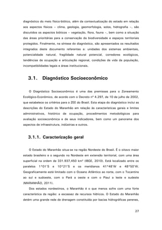 diagnóstico do meio físico-biótico, além da contextualização do estado em relação
aos aspectos físicos – clima, geologia, geomorfologia, solos, hidrografia –, são
discutidos os aspectos bióticos – vegetação, flora, fauna –, bem como a situação
das áreas prioritárias para a conservação da biodiversidade e espaços territoriais
protegidos. Finalmente, na síntese do diagnóstico, são apresentados os resultados
integrados deste documento referentes a: unidades dos sistemas ambientais,
potencialidade natural, fragilidade natural potencial,

corredores ecológicos,

tendências de ocupação e articulação regional, condições de vida da população,
incompatibilidades legais e áreas institucionais.

3.1.

Diagnóstico Socioeconômico

O Diagnóstico Socioeconômico é uma das premissas para o Zoneamento
Ecológico-Econômico, de acordo com o Decreto nº 4.297, de 10 de julho de 2002,
que estabelece os critérios para o ZEE do Brasil. Esta etapa do diagnóstico inclui as
descrições do Estado do Maranhão em relação às características gerais e limites
administrativos, histórico

de ocupação,

procedimentos metodológicos

para

avaliação socioeconômica e de seus indicadores, bem como um panorama dos
aspectos de infraestrutura, indústrias e outros.

3.1.1. Caracterização geral
O Estado do Maranhão situa-se na região Nordeste do Brasil. É o oitavo maior
estado brasileiro e o segundo no Nordeste em extensão territorial, com uma área
superficial na ordem de 331.937,450 km² (IBGE, 2010). Está localizado entre os
paralelos

1°01’S

e

10°21’S

e

os

meridianos

41°48’W

e

48°50’W.

Geograficamente está limitado com o Oceano Atlântico ao norte, com o Tocantins
ao sul e sudoeste, com o Pará a oeste e com o Piauí a leste e sudeste
(MARANHÃO, 2011).
Dos estados nordestinos, o Maranhão é o que menos sofre com uma forte
característica da região: a escassez de recursos hídricos. O Estado do Maranhão
detém uma grande rede de drenagem constituída por bacias hidrográficas perenes,

27

 