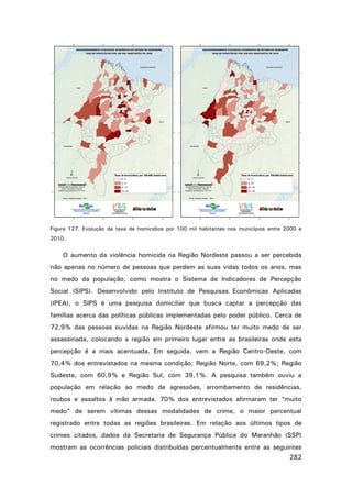 Figura 127. Evolução da taxa de homicídios por 100 mil habitantes nos municípios entre 2000 e
2010.

O aumento da violência homicida na Região Nordeste passou a ser percebida
não apenas no número de pessoas que perdem as suas vidas todos os anos, mas
no medo da população, como mostra o Sistema de Indicadores de Percepção
Social (SIPS). Desenvolvido pelo Instituto de Pesquisas Econômicas Aplicadas
(IPEA), o SIPS é uma pesquisa domiciliar que busca captar a percepção das
famílias acerca das políticas públicas implementadas pelo poder público. Cerca de
72,9% das pessoas ouvidas na Região Nordeste afirmou ter muito medo de ser
assassinada, colocando a região em primeiro lugar entre as brasileiras onde esta
percepção é a mais acentuada. Em seguida, vem a Região Centro-Oeste, com
70,4% dos entrevistados na mesma condição; Região Norte, com 69,2%; Região
Sudeste, com 60,9% e Região Sul, com 39,1%. A pesquisa também ouviu a
população em relação ao medo de agressões, arrombamento de residências,
roubos e assaltos à mão armada. 70% dos entrevistados afirmaram ter “muito
medo” de serem vítimas dessas modalidades de crime, o maior percentual
registrado entre todas as regiões brasileiras. Em relação aos últimos tipos de
crimes citados, dados da Secretaria de Segurança Pública do Maranhão (SSP)
mostram as ocorrências policiais distribuídas percentualmente entre as seguintes
282

 