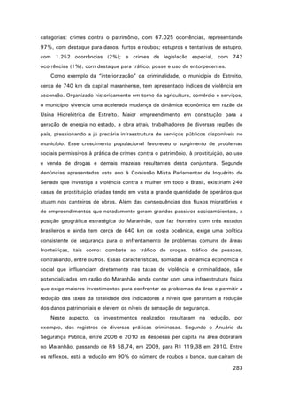 categorias: crimes contra o patrimônio, com 67.025 ocorrências, representando
97%, com destaque para danos, furtos e roubos; estupros e tentativas de estupro,
com 1.252 ocorrências (2%); e crimes de legislação especial, com 742
ocorrências (1%), com destaque para tráfico, posse e uso de entorpecentes.
Como exemplo da “interiorização” da criminalidade, o município de Estreito,
cerca de 740 km da capital maranhense, tem apresentado índices de violência em
ascensão. Organizado historicamente em torno da agricultura, comércio e serviços,
o município vivencia uma acelerada mudança da dinâmica econômica em razão da
Usina Hidrelétrica de Estreito. Maior empreendimento em construção para a
geração de energia no estado, a obra atraiu trabalhadores de diversas regiões do
país, pressionando a já precária infraestrutura de serviços públicos disponíveis no
município. Esse crescimento populacional favoreceu o surgimento de problemas
sociais permissivos à prática de crimes contra o patrimônio, à prostituição, ao uso
e venda de drogas e demais mazelas resultantes desta conjuntura. Segundo
denúncias apresentadas este ano à Comissão Mista Parlamentar de Inquérito do
Senado que investiga a violência contra a mulher em todo o Brasil, existiriam 240
casas de prostituição criadas tendo em vista a grande quantidade de operários que
atuam nos canteiros de obras. Além das consequências dos fluxos migratórios e
de empreendimentos que notadamente geram grandes passivos socioambientais, a
posição geográfica estratégica do Maranhão, que faz fronteira com três estados
brasileiros e ainda tem cerca de 640 km de costa oceânica, exige uma política
consistente de segurança para o enfrentamento de problemas comuns de áreas
fronteiriças, tais como: combate ao tráfico de drogas, tráfico de pessoas,
contrabando, entre outros. Essas características, somadas à dinâmica econômica e
social que influenciam diretamente nas taxas de violência e criminalidade, são
potencializadas em razão do Maranhão ainda contar com uma infraestrutura física
que exige maiores investimentos para confrontar os problemas da área e permitir a
redução das taxas da totalidade dos indicadores a níveis que garantam a redução
dos danos patrimoniais e elevem os níveis de sensação de segurança.
Neste aspecto, os investimentos realizados resultaram na redução, por
exemplo, dos registros de diversas práticas criminosas. Segundo o Anuário da
Segurança Pública, entre 2006 e 2010 as despesas per capita na área dobraram
no Maranhão, passando de R$ 58,74, em 2009, para R$ 119,38 em 2010. Entre
os reflexos, está a redução em 90% do número de roubos a banco, que caíram de
283

 