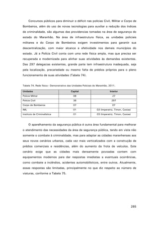 Concursos públicos para diminuir o déficit nas polícias Civil, Militar e Corpo de
Bombeiros, além do uso de novas tecnologias para auxiliar a redução dos índices
de criminalidade, são algumas das providencias tomadas na área de segurança do
estado do Maranhão. Na área de infraestrutura física, as unidades policiais
militares e do Corpo de Bombeiros exigem investimentos para garantir sua
descentralização, com maior alcance e efetividade nos demais municípios do
estado. Já a Polícia Civil conta com uma rede física ampla, mas que precisa ser
recuperada e modernizada para alinhar suas atividades às demandas existentes.
Das 297 delegacias existentes, grande parte tem infraestrutura inadequada, seja
pela localização, precariedade ou mesmo falta de prédios próprios para o pleno
funcionamento de suas atividades (Tabela 74).

Tabela 74. Rede física - Demonstrativo das Unidades Policiais do Maranhão, 2011.
Unidades

Capital

Interior

Policia Militar

08

27

Policia Civil

38

297

Corpo de Bombeiros

07

07

IML

01

03 (Imperatriz, Timon, Caxias)

Instituto de Criminalística

01

03 (Imperatriz, Timon, Caxias)

O aparelhamento da segurança pública é outra área fundamental para melhorar
o atendimento das necessidades da área de segurança pública, tendo em vista não
somente o combate à criminalidade, mas para adaptar as cidades maranhenses aos
seus novos cenários urbanos, cada vez mais verticalizados com a construção de
prédios comerciais e residências, além do aumento da frota de veículos. Este
cenário

exige

que

as

cidades

mais

densamente

povoadas

contem

com

equipamentos modernos para dar respostas imediatas a eventuais ocorrências,
como combate a incêndios, acidentes automobilísticos, entre outros. Atualmente,
essas respostas são limitadas, principalmente no que diz respeito ao número de
viaturas, conforme a Tabela 75.

285

 