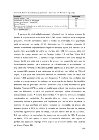 Tabela 75. Número de viaturas e equipamentos à disposição dos efetivos de segurança.
Unidades
Policias Militar e Civil
Ambulancia do Corpo de Bombeiros
Viatura Auto Bomba Tanque (ABT)
Escada Magirus
Desencarcerador (utilizado na remoção de ferragens de veículos envolvidos
em acidentes de transito)
Fonte: SSP-MA (2011).

Quantidade
459
05
04
01
09

O aumento da criminalidade provocou reflexos diretos no sistema prisional do
estado. A população carcerária atual é de 3.648 presos, divididos entre os regimes
provisório, fechado, semiaberto, aberto e medida de internação. Essa população
está concentrada na capital (72%), distribuída em 21 unidades prisionais. O
cenário maranhense segue tendência registrada em todo o país, que passou a ter a
quarta maior população carcerária do mundo, com 500 mil pessoas, atrás em
número de presos apenas para os Estados Unidos (2,2 milhões), China (1,6
milhão) e Rússia (740 mil). O contexto exige investimentos em curto espaço de
tempo, tendo em vista que o número de presos vem crescendo sem que os
investimentos públicos para ampliação da infraestrutura o acompanhem. O
Departamento Penitenciário Nacional (DEPEN) aponta que o Brasil tem um número
de presos 66% superior à sua capacidade de abrigá-los, com déficit de 198 mil
vagas, o que pode ser constatado também no Maranhão, onde um terço dos
presos (1.870 pessoas) ainda está em delegacias. A melhora nas condições das
prisões e o enfrentamento do problema da superlotação no Sistema Penitenciário
Brasileiro são os principais desafios apontados pelo Centro Internacional para
Estudos Prisionais (ICPS, na sigla em inglês) para o Brasil nos próximos anos. No
caso do Maranhão, o perfil da população carcerária reflete diretamente as
desigualdades sociais. A maioria dos detentos, 47% cometeu crimes ou infrações
relacionados ao patrimônio. Em seguida vêm os crimes contra a pessoa,
homicídios simples e qualificados, que respondem por 16% do total de presos. A
exemplo do que acontece em outras unidades da federação, os presos são
bastante jovens, e 96% do público é formado por homens. Do total de pessoas
cumprindo algum tipo de pena no estado, 35% dos homens têm de 18 a 24 anos.
Entre as mulheres na mesma faixa de idade, esse percentual é de 15%. Em ambos
os sexos, 63% têm apenas o ensino fundamental incompleto, são negros ou
pardos, não possuíam emprego formal à época da prática do delito e são usuários
de drogas (Tabela 76).
286

 