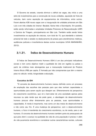 O Governo do estado, visando diminuir o déficit de vagas, deu início a uma
série de investimentos para a construção de novas unidades, aquisição de frota de
veículos, bem como aquisição de equipamentos de informática, entre outros.
Foram abertas 436 novas vagas com a inauguração de unidades prisionais em São
Luís e em três cidades do interior: Bacabal, Santa Inês e Davinópolis. Em paralelo,
estão sendo reformadas e ampliadas Unidades Prisionais de Ressocialização (URP)
e Centros de Triagem, principalmente em São Luís. Também estão sendo feitos
investimentos na aquisição de viaturas, num total de 15, que atenderão o sistema
prisional de todo o estado no deslocamento de presos para atendimentos médicos,
audiências judiciais e transferência destes outros municípios (VIVA MARANHÃO,
2012).

3.1.21.

Índice de Desenvolvimento Humano

O Índice de Desenvolvimento Humano (IDH) é um dos principais indicadores
sociais e tem como objetivo medir a qualidade de vida em regiões ou países a
partir de critérios mais abrangentes que a mensuração tradicional do Produto
Interno Bruto (PIB) per capita. É formado por três componentes que têm o mesmo
peso no cálculo: renda, longevidade e educação.

Conceitos de IDH
“O conceito de desenvolvimento humano nasceu definido como um processo
de ampliação das escolhas das pessoas para que elas tenham capacidades e
oportunidades para serem aquilo que desejam ser. Diferentemente da perspectiva
do crescimento econômico, que vê o bem-estar de uma sociedade apenas pelos
recursos ou pela renda que ela pode gerar, a abordagem de desenvolvimento
humano procura olhar diretamente para as pessoas, suas oportunidades e
capacidades. A renda é importante, mas como um dos meios do desenvolvimento
e não como seu fim. É uma mudança de perspectiva: com o desenvolvimento
humano, o foco é transferido do crescimento econômico, ou da renda, para o ser
humano. O conceito de desenvolvimento humano também parte do pressuposto de
que para aferir o avanço na qualidade de vida de uma população é preciso ir além
do viés puramente econômico e considerar outras características sociais, culturais
288

 