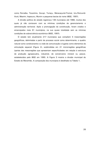como Parnaíba, Tocantins, Gurupi, Turiaçu, Maracaçumé-Tromaí, Uru-PericumãAurá, Mearim, Itapecuru, Munim e pequenas bacias do norte (IBGE, 1997).
A divisão política do estado registrava 136 municípios até 1988, muitos dos
quais já não contavam com as mínimas condições de gerenciamento e
administração territorial. Após a promulgação da constituição, foram criados e
emancipados mais 81 municípios, na sua quase totalidade sem as mínimas
condições de sobrevivência econômica (IBGE, 1997).
O estado tem atualmente 217 municípios que compõem 5 mesorregiões
geográficas, delimitadas a partir de processo social como determinante, o quadro
natural como condicionante e a rede de comunicação e lugares como elementos da
articulação espacial (Figura 2), subdivididas em 21 microrregiões geográficas
(partes das mesorregiões que apresentam especificidades em relação à estrutura
de produção agropecuária, industrial,

de extrativismo mineral ou pesca),

estabelecidos pelo IBGE em 1990. A Figura 3 mostra a divisão municipal do
Estado do Maranhão. A composição dos municípios é detalhada na Tabela 1.

28

 