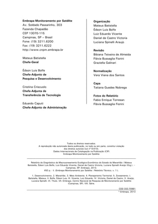 Embrapa Monitoramento por Satélite
Av. Soldado Passarinho, 303
Fazenda Chapadão
CEP 13070-115
Campinas, SP – Brasil
Fone: (19) 3211.6200
Fax: (19) 3211.6222
http://www.cnpm.embrapa.br
Mateus Batistella
Chefe-Geral
Édson Luis Bolfe
Chefe-Adjunto de
Pesquisa e Desenvolvimento
Cristina Criscuolo
Chefe-Adjunta de
Transferência de Tecnologia
Eduardo Caputi
Chefe-Adjunto de Administração

Organização
Mateus Batistella
Édson Luis Bolfe
Luiz Eduardo Vicente
Daniel de Castro Victoria
Luciana Spinelli Araujo
Revisão
Bibiana Teixeira de Almeida
Flávia Bussaglia Fiorini
Graziella Galinari
Normalização
Vera Viana dos Santos
Capa
Tatiana Guedes Nobrega
Fotos do Relatório
Fabio Enrique Torresan
Flávia Bussaglia Fiorini

Todos os direitos reservados.
A reprodução não autorizada desta publicação, no todo ou em parte, constitui violação
dos direitos autorais (Lei nº 9.610).
Dados Internacionais de Catalogação na Publicação (CIP)
Embrapa Monitoramento por Satélite

Relatório do Diagnóstico do Macrozoneamento Ecológico-Econômico do Estado do Maranhão / Mateus
Batistella, Édson Luis Bolfe, Luiz Eduardo Vicente, Daniel de Castro Victoria, Luciana Spinelli Araújo (Org.). –
Campinas, SP: Embrapa, 2013.
450 p.: il. (Embrapa Monitoramento por Satélite / Relatório Técnico, v. 1 ).
1. Desenvolvimento. 2. Maranhão. 3. Meio Ambiente. 4. Planejamento Territorial. 5. Zoneamento. I.
Batistella, Mateus. II. Bolfe, Édson Luis. III. Vicente, Luiz Eduardo. IV. Victoria, Daniel de Castro. V. Araújo,
Luciana Spinelli. VI. Título. VII. Embrapa. Centro Nacional de Pesquisa de Monitoramento por Satélite
(Campinas, SP). VIII. Série.
CDD 333.70981
© Embrapa, 2013

2

 