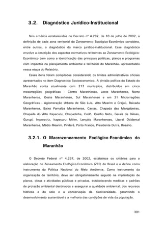 3.2.

Diagnóstico Jurídico-Institucional

Nos critérios estabelecidos no Decreto nº 4.297, de 10 de julho de 2002, a
definição de cada zona territorial do Zoneamento Ecológico-Econômico considera,
entre outros, o diagnóstico do marco jurídico-institucional. Esse diagnóstico
envolve a descrição dos aspectos normativos referentes ao Zoneamento EcológicoEconômico bem como a identificação das principais políticas, planos e programas
com impactos no planejamento ambiental e territorial do Maranhão, apresentados
nessa etapa do Relatório.
Esses itens foram compilados considerando os limites administrativos oficiais
apresentados no item Diagnostico Socioeconomico. A divisão política do Estado do
Maranhão

conta

atualmente

com

217

municípios,

distribuídos

em

cinco

mesorregiões geográficas - Centro Maranhense, Leste Maranhense, Norte
Maranhense, Oeste Maranhense, Sul Maranhense e em 21 Microrregiões
Geográficas - Aglomeração Urbana de São Luís, Alto Mearim e Grajaú, Baixada
Maranhense, Baixo Parnaíba Maranhense, Caxias, Chapada das Mangabeiras,
Chapada do Alto Itapecuru, Chapadinha, Codó, Coelho Neto, Gerais de Balsas,
Gurupi, Imperatriz, Itapecuru Mirim, Lençóis Maranhenses, Litoral Ocidental
Maranhense, Médio Mearim, Pindaré, Porto Franco, Presidente Dutra, Rosário.

3.2.1. O Macrozoneamento Ecológico-Econômico do
Maranhão
O Decreto Federal nº 4.297, de 2002, estabelece os critérios para a
elaboração do Zoneamento Ecológico-Econômico (ZEE) do Brasil e o define como
instrumento da Política Nacional do Meio Ambiente. Como instrumento da
organização do território, deve ser obrigatoriamente seguido na implantação de
planos, obras e atividades públicas e privadas, estabelecendo medidas e padrões
de proteção ambiental destinados a assegurar a qualidade ambiental, dos recursos
hídricos

e

do

solo

e

a

conservação

da

biodiversidade,

garantindo

o

desenvolvimento sustentável e a melhoria das condições de vida da população.

301

 