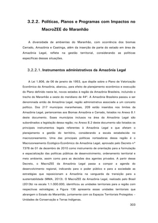 3.2.2. Políticas, Planos e Programas com Impactos no
MacroZEE do Maranhão
A diversidade de ambientes do Maranhão, com ocorrência dos biomas
Cerrado, Amazônia e Caatinga, além da inserção de parte do estado em área de
Amazônia

Legal,

reflete

na

gestão

territorial,

considerando

as

políticas

específicas dessas situações.

3.2.2.1. Instrumentos administrativos da Amazônia Legal
A Lei 1.806, de 06 de janeiro de 1953, que dispõe sobre o Plano de Valorização
Econômica da Amazônia, abarcou, para efeito de planejamento econômico e execução
do Plano definido nesta lei, novos estados à região da Amazônia Brasileira, incluindo o
trecho do Maranhão a oeste do meridiano de 44º. A Amazônia Brasileira passou a ser
denominada então de Amazônia Legal, região administrativa associada a um conceito
político. Dos 217 municipos maranhenses, 209 estão inseridos nos limites da
Amazônia Legal, pertencentes aos Biomas Amazônia e Cerrado, listados no Anexo 8.1
deste documento. Esses municípios inclusos na área da Amazônia Legal são
subordinados a legislação dessa região; no Anexo 8.2 deste documento são listados os
principais instrumentos legais referentes à Amazônia Legal e que afetam o
planejamento e gestão do território, considerando a escala estabelecida no
macrozoneamento. Uma das principais políticas norteadoras dessa região é o
Macrozoneamento Ecológico-Econômico da Amazônia Legal, aprovado pelo Decreto n°
7378 de 01 de dezembro de 2010 como instrumento de orientação para a formulação
e espacialização das políticas públicas de desenvolvimento, ordenamento territorial e
meio ambiente, assim como para as decisões dos agentes privados. A partir desse
Decreto,

o

MacroZEE

da

Amazônia

Legal

passa

a

compor

a

agenda

do

desenvolvimento regional, indicando para o poder público e para a sociedade as
estratégias que reposicionam a Amazônia na vanguarda da transição para a
sustentabilidade (MMA, 2013). O MacroZEE da Amazônia Legal, realizado pelo Brasil
(2013b) na escala 1:1.000.000, identificou as unidades territoriais para a região com
respectivas estratégias; a Figura 136 apresenta essas unidades territoriais que
abrangem o Estado do Maranhão, juntamente com os Espaços Territoriais Protegidos –
Unidades de Conservação e Terras Indígenas.

303

 