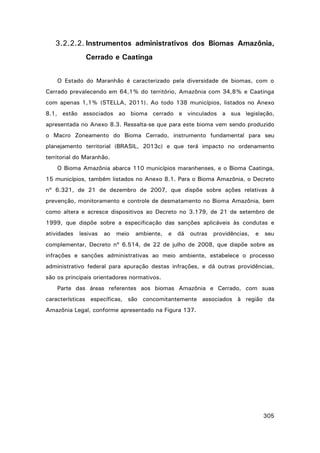 3.2.2.2. Instrumentos administrativos dos Biomas Amazônia,
Cerrado e Caatinga
O Estado do Maranhão é caracterizado pela diversidade de biomas, com o
Cerrado prevalecendo em 64,1% do território, Amazônia com 34,8% e Caatinga
com apenas 1,1% (STELLA, 2011). Ao todo 138 municípios, listados no Anexo
8.1, estão associados ao bioma cerrado e vinculados a sua legislação,
apresentada no Anexo 8.3. Ressalta-se que para este bioma vem sendo produzido
o Macro Zoneamento do Bioma Cerrado, instrumento fundamental para seu
planejamento territorial (BRASIL, 2013c) e que terá impacto no ordenamento
territorial do Maranhão.
O Bioma Amazônia abarca 110 municípios maranhenses, e o Bioma Caatinga,
15 municípios, também listados no Anexo 8.1. Para o Bioma Amazônia, o Decreto
nº 6.321, de 21 de dezembro de 2007, que dispõe sobre ações relativas à
prevenção, monitoramento e controle de desmatamento no Bioma Amazônia, bem
como altera e acresce dispositivos ao Decreto no 3.179, de 21 de setembro de
1999, que dispõe sobre a especificação das sanções aplicáveis às condutas e
atividades

lesivas

ao

meio

ambiente,

e

dá

outras

providências,

e

seu

complementar, Decreto nº 6.514, de 22 de julho de 2008, que dispõe sobre as
infrações e sanções administrativas ao meio ambiente, estabelece o processo
administrativo federal para apuração destas infrações, e dá outras providências,
são os principais orientadores normativos.
Parte das áreas referentes aos biomas Amazônia e Cerrado, com suas
características específicas, são concomitantemente associados à região da
Amazônia Legal, conforme apresentado na Figura 137.

305

 
