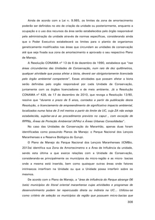 Ainda de acordo com a Lei n. 9.985, os limites da zona de amortecimento
poderão ser definidos no ato de criação da unidade ou posteriormente, enquanto a
ocupação e o uso dos recursos da área serão estabelecidos pelo órgão responsável
pela administração da unidade através de normas específicas, considerando ainda
que o Poder Executivo estabelecerá os limites para o plantio de organismos
geneticamente modificados nas áreas que circundam as unidades de conservação
até que seja fixada sua zona de amortecimento e aprovado o seu respectivo Plano
de Manejo.
A Resolução CONAMA nº 13 de 6 de dezembro de 1990, estabelece que “nas
áreas circundantes das Unidades de Conservação, num raio de dez quilômetros,
qualquer atividade que possa afetar a biota, deverá ser obrigatoriamente licenciada
pelo órgão ambiental competente”. Essas atividades que possam afetar a biota
serão definidas pelo orgão responsável por cada Unidade de Conservação,
juntamente com os órgãos licenciadores e de meio ambiente. Já a Resolução
CONAMA nº 428, de 17 de dezembro de 2010, que revoga a Resolução 13/90,
resolve que “durante o prazo de 5 anos, contados a partir da publicação desta
Resolução, o licenciamento de empreendimento de significativo impacto ambiental,
localizados numa faixa de 3 mil metros a partir do limite da UC, cuja ZA não esteja
estabelecida, sujeitar-se-á ao procedimento previsto no caput , com exceção de
RPPNs, Áreas de Proteção Ambiental (APAs) e Áreas Urbanas Consolidadas”.
No caso das Unidades de Conservação do Maranhão, apenas duas foram
identificadas como possuindo Planos de Manejo: o Parque Nacional dos Lençois
Maranhenses e a Reserva Biológica do Gurupi.
O Plano de Manejo do Parque Nacional dos Lençois Maranhenses (ICMBio,
2013a) identifica sua Zona de Amortecimetno e a Área de Influência da unidade,
sendo esta última a que exerce relações com a Unidade de Conservação,
considerando-se principalmente os municípios da micro-região e as micro- bacias
onde a mesma está inserida, bem como quaisquer outras áreas onde fatores
intrínsecos interfiram na Unidade ou que a Unidade possa interferir sobre os
mesmos.
De acordo com o Plano de Manejo, a “área de influência do Parque abrange 06
(seis) municípios do litoral oriental maranhense cujas atividades e programas de
desenvolvimento podem ter repercussão direta ou indireta na UC... Utilizou-se
como critério de seleção os municípios da região que possuem micro-bacias que
308

 