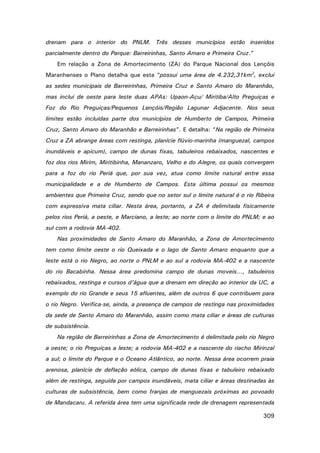 drenam para o interior do PNLM. Três desses municípios estão inseridos
parcialmente dentro do Parque: Barreirinhas, Santo Amaro e Primeira Cruz.”
Em relação a Zona de Amortecimento (ZA) do Parque Nacional dos Lençóis
Maranhenses o Plano detalha que esta “possui uma área de 4.232,31km2, exclui
as sedes municipais de Barreirinhas, Primeira Cruz e Santo Amaro do Maranhão,
mas inclui de oeste para leste duas APAs: Upaon-Açu/ Miritiba/Alto Preguiças e
Foz do Rio Preguiças/Pequenos Lençóis/Região Lagunar Adjacente. Nos seus
limites estão incluídas parte dos municípios de Humberto de Campos, Primeira
Cruz, Santo Amaro do Maranhão e Barreirinhas”. E detalha: “Na região de Primeira
Cruz a ZA abrange áreas com restinga, planície flúvio-marinha (manguezal, campos
inundáveis e apicum), campo de dunas fixas, tabuleiros rebaixados, nascentes e
foz dos rios Mirim, Miritibinha, Mananzaro, Velho e do Alegre, os quais convergem
para a foz do rio Periá que, por sua vez, atua como limite natural entre essa
municipalidade e a de Humberto de Campos. Esta última possui os mesmos
ambientes que Primeira Cruz, sendo que no setor sul o limite natural é o rio Ribeira
com expressiva mata ciliar. Nesta área, portanto, a ZA é delimitada fisicamente
pelos rios Periá, a oeste, e Marciano, a leste; ao norte com o limite do PNLM; e ao
sul com a rodovia MA-402.
Nas proximidades de Santo Amaro do Maranhão, a Zona de Amortecimento
tem como limite oeste o rio Queixada e o lago de Santo Amaro enquanto que a
leste está o rio Negro, ao norte o PNLM e ao sul a rodovia MA-402 e a nascente
do rio Bacabinha. Nessa área predomina campo de dunas moveis..., tabuleiros
rebaixados, restinga e cursos d’água que a drenam em direção ao interior da UC, a
exemplo do rio Grande e seus 15 afluentes, além de outros 6 que contribuem para
o rio Negro. Verifica-se, ainda, a presença de campos de restinga nas proximidades
da sede de Santo Amaro do Maranhão, assim como mata ciliar e áreas de culturas
de subsistência.
Na região de Barreirinhas a Zona de Amortecimento é delimitada pelo rio Negro
a oeste; o rio Preguiças a leste; a rodovia MA-402 e a nascente do riacho Mirinzal
a sul; o limite do Parque e o Oceano Atlântico, ao norte. Nessa área ocorrem praia
arenosa, planície de deflação eólica, campo de dunas fixas e tabuleiro rebaixado
além de restinga, seguida por campos inundáveis, mata ciliar e áreas destinadas às
culturas de subsistência, bem como franjas de manguezais próximas ao povoado
de Mandacaru. A referida área tem uma significada rede de drenagem representada
309

 