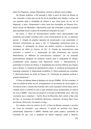 pelos rios Preguiças, Juçaral, Maçangano, Sucuriju e demais cursos d’água.
No Oceano Atlântico, a ZA equivale a 10km a partir do limite do Parque no
mar, incluindo o trecho que vai da foz do rio Periá/Barra dos Veados, a oeste, até
sua projeção após a localidade de Caburé o que inclui parte da foz do rio
Preguiças, a leste. Compreende o setor norte dos municípios de Primeira Cruz,
Santo Amaro do Maranhão e Barreirinhas onde são praticadas a pesca artesanal
pela população local e a pesca de arrastão por empresas do ramo.”
No Plano, a “Zona de Amortecimento sinaliza como oportunidades mais
acessíveis que podem contribuir para o bom funcionamento da UC, os seguintes
pontos: 1. Criação de projetos regionais de conservação e uso sustentado, 2.
Parceiros institucionais de apoio a UC, 3. Cooperação institucional entre os
municípios, 4. Divulgação do Parque em âmbito nacional e internacional, 5.
Existência de APAs no entorno da UC,. 6. Criação de associativismo para
incentivar o turismo e 7. Implantação do Pólo Ecoturístico dos Lençóis
Maranhenses. 8. Melhoria da infra-estrutura receptiva”. Já “as situações
potencialmente perigosas do ambiente externo para a integridade do Parque,
consideradas como ameaças mais impactante, foram: 1. Desmatamento e
queimadas no entorno do Parque, 2. Degradação dos recursos hídricos que drenam
para o Parque, 3. Ausência de planejamento urbano, 4. Ausência de programas de
educação ambiental, 5. Especulação imobiliária, 6. Pesca predatória por arrastões,
7. Desconhecimento do limite do Parque e 8. Introdução de espécies exóticas e
animais domésticos”.
O Plano de Manejo Reserva Biológica do Gurupi (ICMBio, 2013a) considera “a
área de influência direta da UC, principalmente os municípios da micro-região e a
microbacia onde a mesma está inserida, bem como quaisquer outras áreas onde a
unidade venha a interferir ou que a ação antrópica possa comprometer ou colocar
em risco a REBIO”. Essa área de influência no Estado do Maranhão inclui, além dos
municípios que a englobam – Centro Novo do Maranhão, Bom Jardim e São João
do Caru, os municípios de Açailândia, Buriticupu, Imperatriz, Zé Doca, Bom Jesus
das Selvas, Santa Inês, Carutapera e Itinga.
Em relação a área do entorno da UC, o Plano de Manejo emprega o conceito
de “zona de transição”, que refere-se “a porção do território e/ou águas
jurisdicionais adjacentes a REBIO, definida pelo poder público, submetida às
restrições de uso, com o propósito de reduzir impactos sobre a Reserva,
310

 