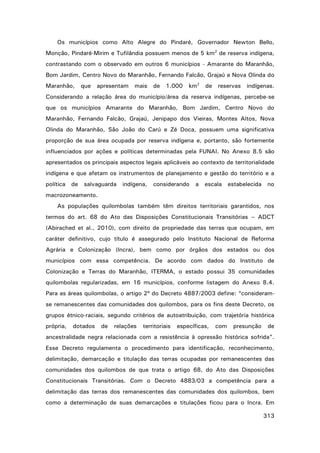 Os municípios como Alto Alegre do Pindaré, Governador Newton Bello,
Monção, Pindaré-Mirim e Tufilândia possuem menos de 5 km2 de reserva indígena,
contrastando com o observado em outros 6 municípios - Amarante do Maranhão,
Bom Jardim, Centro Novo do Maranhão, Fernando Falcão, Grajaú e Nova Olinda do
Maranhão,

que

apresentam

mais

de

1.000

km2

de

reservas

indígenas.

Considerando a relação área do município/área da reserva indígenas, percebe-se
que os municípios Amarante do Maranhão, Bom Jardim, Centro Novo do
Maranhão, Fernando Falcão, Grajaú, Jenipapo dos Vieiras, Montes Altos, Nova
Olinda do Maranhão, São João do Carú e Zé Doca, possuem uma significativa
proporção de sua área ocupada por reserva indígena e, portanto, são fortemente
influenciados por ações e políticas determinadas pela FUNAI. No Anexo 8.5 são
apresentados os principais aspectos legais aplicáveis ao contexto de territorialidade
indígena e que afetam os instrumentos de planejamento e gestão do território e a
política

de

salvaguarda

indígena,

considerando

a

escala

estabelecida no

macrozoneamento.
As populações quilombolas também têm direitos territoriais garantidos, nos
termos do art. 68 do Ato das Disposições Constitucionais Transitórias – ADCT
(Abirached et al., 2010), com direito de propriedade das terras que ocupam, em
caráter definitivo, cujo título é assegurado pelo Instituto Nacional de Reforma
Agrária e Colonização (Incra), bem como por órgãos dos estados ou dos
municípios com essa competência. De acordo com dados do Instituto de
Colonização e Terras do Maranhão, ITERMA, o estado possui 35 comunidades
quilombolas regularizadas, em 16 municípios, conforme listagem do Anexo 8.4.
Para as áreas quilombolas, o artigo 2º do Decreto 4887/2003 define: “consideramse remanescentes das comunidades dos quilombos, para os fins deste Decreto, os
grupos étnico-raciais, segundo critérios de autoatribuição, com trajetória histórica
própria,

dotados

de

relações

territoriais

específicas,

com

presunção

de

ancestralidade negra relacionada com a resistência à opressão histórica sofrida”.
Esse Decreto regulamenta o procedimento para identificação, reconhecimento,
delimitação, demarcação e titulação das terras ocupadas por remanescentes das
comunidades dos quilombos de que trata o artigo 68, do Ato das Disposições
Constitucionais Transitórias. Com o Decreto 4883/03 a competência para a
delimitação das terras dos remanescentes das comunidades dos quilombos, bem
como a determinação de suas demarcações e titulações ficou para o Incra. Em
313

 