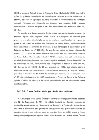 2004, o governo federal lançou o Programa Brasil Quilombola (PBQ), que reúne
ações do governo federal para as comunidades remanescentes de quilombos. A
SEPPIR, para fins de aplicação do PBQ, considera o levantamento da Fundação
Cultural Palmares, do Ministério da Cultura, que mapeou 3.524 dessas
comunidades – dentre as quais 1.342 são certificadas pela Fundação (BRASIL,
2013a).
Em relação aos Assentamentos Rurais, estes são resultantes do processo de
Reforma Agrária, que, segundo Incra (2013), é o conjunto de medidas para
promover a melhor distribuição da terra, mediante modificações no regime de
posse e uso, a fim de atender aos princípios de justiça social, desenvolvimento
rural sustentável e aumento de produção, e sua concepção é estabelecida pelo
Estatuto da Terra, Lei nº 4504/64. De acordo com dados do Incra, o Maranhão
possui 2.721.214 ha de assentamentos distribuídos em 127 municípios, listados
no Anexo 8.4. A Constituição Federal de 1988 estabelece que os beneficiários da
distribuição de imóveis rurais pela reforma agrária receberão títulos de domínio ou
de concessão de uso, instrumentos que asseguram o acesso à terra (INCRA,
2013b). A Lei nº 8.629, de 25 de fevereiro de 1993, que dispõe sobre a
regulamentação dos dispositivos constitucionais relativos à reforma agrária,
previstos no Capítulo III, Título VII, da Constituição Federal, e a Lei complementar
nº 93, de 4 de fevereiro de 1998, que institui o Fundo de Terras e da Reforma
Agrária - Banco da Terra - e dá outras providências, são os norteadores dessa
questão agrária.

3.2.2.4. Zonas úmidas de importância internacional
A “Convenção sobre Zonas Úmidas” é um tratado intergovernamental adotado
em 02 de feverereiro de 1971 na cidade iraniana de Ramsar, tornando-se
conhecida popularmente por “Convenção de Ramsar”. A Convenção se fortaleceu
em 1975 e atualmente (até janeiro de 2013) possui 163 partes contratantes ou
estados membros em todas as parte do mundo. Cerca de 2.060 áreas já foram
designadas para proteção especial como “Sítios Ramsar” na Lista de Zonas Úmidas

314

 