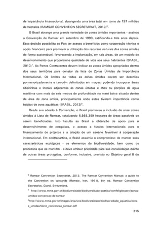 de Impartância Internacional, abrangendo uma área total em torno de 197 milhões
de hectares (RAMSAR CONVENTION SECRETARIAT, 2013)6.
O Brasil abrange uma grande variedade de zonas úmidas importantes - assinou
a Convenção de Ramsar em setembro de 1993, ratificando-a três anos depois.
Essa decisão possibilita ao País ter acesso a benefícios como cooperação técnica e
apoio financeiro para promover a utilização dos recursos naturais das zonas úmidas
de forma sustentável, favorecendo a implantação, em tais áreas, de um modelo de
desenvolvimento que proporcione qualidade de vida aos seus habitantes (BRASIL,
2013)7. As Partes Contratantes devem indicar as zonas úmidas apropriadas dentro
dos seus territórios para constar da lista de Zonas Úmidas de Importância
Internacional. Os limites de todas as zonas úmidas devem ser descritos
pormenorizadamente e também delimitados em mapas, podendo incorporar áreas
ribeirinhas e litorais adjacentes às zonas úmidas e ilhas ou porções de água
marítima com mais de seis metros de profundidade na maré baixa situada dentro
da área de zona úmida, principalmente onde estas tiverem importância como
habitat de aves aquáticas (BRASIL, 2013)8.
Desde sua adesão à Convenção, o Brasil promoveu a inclusão de onze zonas
úmidas à Lista de Ramsar, totalizando 6.568.359 hectares de áreas passíveis de
serem beneficiadas. Isto faculta ao Brasil a obtenção de apoio para o
desenvolvimento de pesquisas, o acesso a fundos internacionais para o
financiamento de projetos e a criação de um cenário favorável à cooperação
internacional. Em contrapartida, o Brasil assumiu o compromisso de manter suas
características ecológicas - os elementos da biodiversidade, bem como os
processos que os mantêm - e deve atribuir prioridade para sua consolidação diante
de outras áreas protegidas, conforme, inclusive, previsto no Objetivo geral 8 do

6

Ramsar Convention Secretariat, 2013. The Ramsar Convention Manual: a guide to

the Convention on Wetlands (Ramsar, Iran, 1971), 6th ed. Ramsar Convention
Secretariat, Gland, Switzerland.
7

http://www.mma.gov.br/biodiversidade/biodiversidade-quatica/comfsfglossary/zonas-

umidas-convencao-de-ramsar
8

http://www.mma.gov.br/images/arquivos/biodiversidade/biodiversidade_aquatica/zona

s_umidas/texto_convencao_ramsar.pdf

315

 
