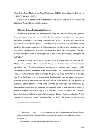 Plano Estratégico Nacional de Áreas Protegidas (PNAP), aprovado pelo Decreto no
5.758/06 (BRASIL, 2013)9.
Entre as onze zonas úmidas reconhecidas no Brasil, três estão localizadas no
Estado do Maranhão, descritas a seguir.

APA das Reentrâncias Maranhenses
A APA das Reentrâncias Maranhenses pode ser descrita como uma grande
área, de costa baixa como uma série de ilhas, baías, enseadas e um complexo
estuarino, interligado por canais chamados de "furos", os quais são recortados
ainda mais por inúmeros igarapés, cobertos por manguezais, que hospedam várias
espécies de peixes, crustáceos e moluscos como também aves, especialmente as
migratórias, que buscam descanso, alimentação e local para reprodução. Também
é local importante para a reprodução do Guará (Eudocimus ruber), ameaçado de
extinção.10
Situada no litoral ocidental do Estado entre a embocadura da Baía de São
Marcos em Alcântara até a foz do Rio Gurupi, as Reentrâncias Maranhenses, se
estendem por 12 mil quilômetros quadrados e formam uma imensa região
recortada por baías, enseadas, ilhas e manguezais. Foi transformada em Área de
Proteção Ambiental em 1991 e também faz parte da Rede Hemisférica de Defesa
das Aves Limícolas por ter importância fundamental para as aves migratórias.
Atrações variadas são oferecidas para os turistas mais curiosos e com espírito de
aventura, como passeios pelas ilhas vizinhas do município de Alcântara, ou
explorações marítimas mais ousadas, conhecendo ilhas, praias desertas e baías. A
principal atração turística na região é a Ilha dos Lençóis, no litoral de Curupuru.
Com uma beleza exótica o lugar oferece praias, dunas e lagoas cristalinas. A Ilha
também é conhecida como "Ilha dos Filhos da Lua". Ali viveu, durante muitos

9

Disponível

em:

<http://www.mma.gov.br/biodiversidade/biodiversidade-

quatica/comfsfglossary/zonas-umidas-convencao-de-ramsar/s%C3%ADtios-ramsarbrasileiros >
10

Disponível em: <www.amazoniamaranhense.com.br>

316

 