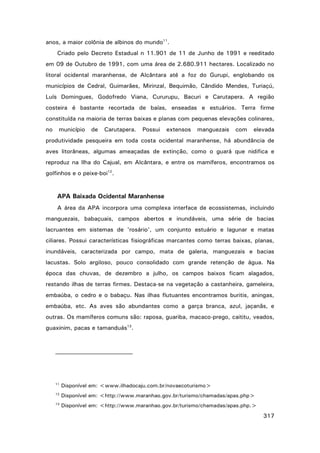 anos, a maior colônia de albinos do mundo11.
Criado pelo Decreto Estadual n 11.901 de 11 de Junho de 1991 e reeditado
em 09 de Outubro de 1991, com uma área de 2.680.911 hectares. Localizado no
litoral ocidental maranhense, de Alcântara até a foz do Gurupi, englobando os
municípios de Cedral, Guimarães, Mirinzal, Bequimão, Cândido Mendes, Turiaçú,
Luís Domingues, Godofredo Viana, Cururupu, Bacuri e Carutapera. A região
costeira é bastante recortada de baías, enseadas e estuários. Terra firme
constituída na maioria de terras baixas e planas com pequenas elevações colinares,
no

município

de

Carutapera.

Possui

extensos

manguezais

com

elevada

produtividade pesqueira em toda costa ocidental maranhense, há abundância de
aves litorâneas, algumas ameaçadas de extinção, como o guará que nidifica e
reproduz na Ilha do Cajual, em Alcântara, e entre os mamíferos, encontramos os
golfinhos e o peixe-boi12.

APA Baixada Ocidental Maranhense
A área da APA incorpora uma complexa interface de ecossistemas, incluindo
manguezais, babaçuais, campos abertos e inundáveis, uma série de bacias
lacruantes em sistemas de 'rosário', um conjunto estuário e lagunar e matas
ciliares. Possui características fisiográficas marcantes como terras baixas, planas,
inundáveis, caracterizada por campo, mata de galeria, manguezais e bacias
lacustas. Solo argiloso, pouco consolidado com grande retenção de água. Na
época das chuvas, de dezembro a julho, os campos baixos ficam alagados,
restando ilhas de terras firmes. Destaca-se na vegetação a castanheira, gameleira,
embaúba, o cedro e o babaçu. Nas ilhas flutuantes encontramos buritis, aningas,
embaúba, etc. As aves são abundantes como a garça branca, azul, jaçanãs, e
outras. Os mamíferos comuns são: raposa, guariba, macaco-prego, caititu, veados,
guaxinim, pacas e tamanduás13.

11

Disponível em: <www.ilhadocaju.com.br/novaecoturismo>

12

Disponível em: <http://www.maranhao.gov.br/turismo/chamadas/apas.php>

13

Disponível em: <http://www.maranhao.gov.br/turismo/chamadas/apas.php.>

317

 