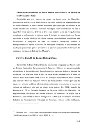 Parque Estadual Marinho do Parcel Manoel Luís incluindo os Baixios do
Mestre Álvaro e Tarol
Constituído por três bancos de corais no litoral norte do Maranhão,
corresponde ao limite norte da distribuição de várias espécies de peixes endêmicas
do litoral brasileiro. A área é muito importante para produção de pescado e de
muito elevado valor científico. Inúmeros naufrágios foram encontrados na área e
aguardam mais estudos. Embora a área seja atraente para os mergulhadores
amadores e profissionais, o turismo ainda é limitado em decorrência das fortes
correntes e grande distância da costa, apenas mergulhadores experientes são
incentivados

a

mergulhar

na

área.

As

ameaças

ambientais

incluem

o

branqueamento de corais associados às alterações climáticas, a possibilidade de
naufrágios prejudiciais para o ambiente e a poluição proveniente da lavagem de
cascos de navios perto Baía de São Marcos14.

3.2.2.5. Comitê de Bacias Hidrográficas
Os Comitês de Bacia Hidrográfica são organismos colegiados que fazem parte
do Sistema Nacional de Gerenciamento de Recursos Hídricos, em que composição
diversificada e democrática dos Comitês contribui para que todos os setores da
sociedade com interesse sobre a água na bacia tenham representação e poder de
decisão sobre sua gestão (CBH, 2013). As principais competências desse Comitê
são aprovar o Plano de Recursos Hídricos da Bacia; arbitrar conflitos pelo uso da
água, em primeira instância administrativa; estabelecer mecanismos e sugerir os
valores da cobrança pelo uso da água; entre outros. Em 2012, através da
Resolução nº 02 do Conselho Estadual de Recursos Hídricos do Maranhão, foi
regulamentada a instalação de Comitês de Bacias no Maranhão. De acordo com a
Resolução, Os Comitês de Bacias Hidrográficas (CBHs) que irão compor o Sistema
Estadual de Gerenciamento Integrado de Recursos Hídricos serão instituídos,

14

Disponível em: <http://www.ramsar.org/cda/en/ramsar-pubs-notes-annotated-ramsar-

16692/main/ramsar/1-30-168%5E16692_4000_0__>.

318

 
