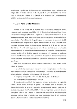 organizados e terão seu funcionamento em conformidade com o disposto nos
artigos 33 e 34 da Lei Estadual nº. 8.149, de 15 de junho de 2004 e nos artigos
58 à 65 do Decreto Estadual nº 27.845 de 18 de novembro 2011, observados os
critérios gerais estabelecidos nesta Resolução.

3.2.2.6. Plano Diretor Municipal
Definido na Lei 10.257 de 10 de julho de 2001 (Estatuto da Cidade), como
regulamentação para os artigos 182 e 183 da Constituição Federal, o Plano Diretor
visa estabelecer os procedimentos e a política de desenvolvimento municipal, que
será executada pelo poder público municipal. Conforme descrito no artigo 41 da lei
supracitada, o Plano Diretor é obrigatório para os municípios: (a) com mais de 20
mil habitantes; (b) integrantes de regiões metropolitanas; (c) onde o Poder Público
municipal pretenda utilizar os instrumentos previstos no § 4o do art. 182 da
Constituição Federal; (d) integrantes de áreas de especial interesse turístico; (e)
inseridas na área de influência de empreendimentos ou atividades com significativo
impacto ambiental de âmbito regional ou nacional; (f) incluídos no cadastro
nacional de Municípios com áreas suscetíveis à ocorrência de deslizamentos de
grande impacto, inundações bruscas ou processos geológicos ou hidrológicos
correlatos.
Além disso, segundo o art. 42 do Estatuto das Cidades, o plano diretor deverá
conter no mínimo:
I – a delimitação das áreas urbanas onde poderá ser aplicado o parcelamento,
edificação ou utilização compulsórios, considerando a existência de infraestrutura e
de demanda para utilização, na forma do art. 5o desta Lei;
II – disposições requeridas pelos arts. 25, 28, 29, 32 e 35 desta Lei;
III – sistema de acompanhamento e controle.
O planejamento municipal visa organizar o desenvolvimento e a expansão
urbana, assim como, melhorar a gestão das cidades com a aplicação de
instrumentos legais e técnicos, reduzindo a desigualdade social e garantido a
participação popular (CARVALHO, 2001). Contudo, na prática, após mais de uma
década do Estatuto das Cidades, a realidade dos municípios e o surgimento de
soluções efetivas para a solução dos seus problemas ainda é um horizonte
distante. Conforme citado por Rezende e Ultamari (2007):
319

 