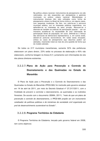 Na política urbana nacional, instrumentos de planejamento ora são
valorizados, ora são esquecidos por planejadores e gestores
municipais na prática urbana nacional. Metodologias e
instrumentos diversos têm sido utilizados como forma de
planejamento urbano no Brasil de forma cíclica e, em alguns casos,
com pequenas mudanças. De fato, ora valoriza-se a estrutura
municipal pública, ora os interesses públicos majoritários, ora
defendem-se os interesses do setor privado. Renovam-se e
alternam-se também as práticas de participação popular – em um
momento acredita-se na necessidade de uma valorização da
participação direta da população; em outro, defende-se o reforço
das estruturas da democracia representativa; e, em outros ainda,
adotam-se posturas tecnocráticas. Em todas essas situações,
ambos os casos de planejamento aqui descritos podem ser
adotados, mostrando tratar-se mais de uma questão de forma que
do modelo adotado.

De todos os 217 municípios maranhenses, somente 32% das prefeituras
elaboraram um plano diretor, 23% estão no processo de elaboração e 45% não
elaboraram, conforme listagem no Anexo 8.7, juntamente com informações do site
dos planos diretores existentes.

3.2.2.7. Plano de Ação para Prevenção e Controle do
Desmatamento e das Queimadas no Estado do
Maranhão
O Plano de Ação para a Prevenção e o Controle do Desmatamento e das
Queimadas no Estado do Maranhão (PPCD-MA) foi instituído pelo governo estadual
em 14 de abril de 2011, por meio do Decreto Estadual nº 27.317/2011, com a
finalidade de prevenir e controlar o desmatamento, as queimadas e os incêndios
florestais. De acordo com o documento (SEMA, 2011), “mais do que um plano de
prevenção e controle do desmatamento, o PPCD-MA propõe ser um instrumento
catalisador de políticas públicas e de iniciativas da sociedade civil organizada em
prol do desenvolvimento sustentável no Estado”.

3.2.2.8. Programa Territórios da Cidadania
O Programa Territórios da Cidadania, lançado pelo governo federal em 2008,
tem como objetivos:
320

 