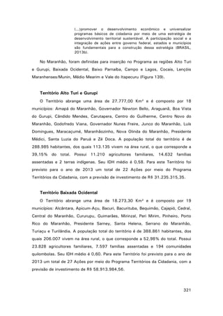 (...)promover o desenvolvimento econômico e universalizar
programas básicos de cidadania por meio de uma estratégia de
desenvolvimento territorial sustentável. A participação social e a
integração de ações entre governo federal, estados e municípios
são fundamentais para a construção dessa estratégia (BRASIL,
2013b).

No Maranhão, foram definidas para inserção no Programa as regiões Alto Turi
e Gurupi, Baixada Ocidental, Baixo Parnaíba, Campo e Lagos, Cocais, Lençóis
Maranhenses/Munin, Médio Mearim e Vale do Itapecuru (Figura 139).

Território Alto Turi e Gurupi
O Território abrange uma área de 27.777,00 Km² e é composto por 18
municípios: Amapá do Maranhão, Governador Newton Bello, Araguanã, Boa Vista
do Gurupi, Cândido Mendes, Carutapera, Centro do Guilherme, Centro Novo do
Maranhão, Godofredo Viana, Governador Nunes Freire, Junco do Maranhão, Luís
Domingues, Maracaçumé, Maranhãozinho, Nova Olinda do Maranhão, Presidente
Médici, Santa Luzia do Paruá e Zé Doca. A população total do território é de
288.985 habitantes, dos quais 113.135 vivem na área rural, o que corresponde a
39,15% do total. Possui 11.210 agricultores familiares, 14.632 famílias
assentadas e 2 terras indígenas. Seu IDH médio é 0,58. Para este Território foi
previsto para o ano de 2013 um total de 22 Ações por meio do Programa
Territórios da Cidadania, com a previsão de investimento de R$ 31.235.315,35.

Território Baixada Ocidental
O Território abrange uma área de 18.273,30 Km² e é composto por 19
municípios: Alcântara, Apicum-Açu, Bacuri, Bacurituba, Bequimão, Cajapió, Cedral,
Central do Maranhão, Cururupu, Guimarães, Mirinzal, Peri Mirim, Pinheiro, Porto
Rico do Maranhão, Presidente Sarney, Santa Helena, Serrano do Maranhão,
Turiaçu e Turilândia. A população total do território é de 388.861 habitantes, dos
quais 206.007 vivem na área rural, o que corresponde a 52,98% do total. Possui
23.828 agricultores familiares, 7.597 famílias assentadas e 194 comunidades
quilombolas. Seu IDH médio é 0,60. Para este Território foi previsto para o ano de
2013 um total de 27 Ações por meio do Programa Territórios da Cidadania, com a
previsão de investimento de R$ 58.913.984,56.

321

 