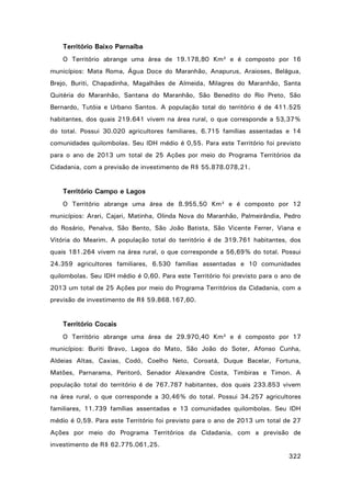 Território Baixo Parnaíba
O Território abrange uma área de 19.178,80 Km² e é composto por 16
municípios: Mata Roma, Água Doce do Maranhão, Anapurus, Araioses, Belágua,
Brejo, Buriti, Chapadinha, Magalhães de Almeida, Milagres do Maranhão, Santa
Quitéria do Maranhão, Santana do Maranhão, São Benedito do Rio Preto, São
Bernardo, Tutóia e Urbano Santos. A população total do território é de 411.525
habitantes, dos quais 219.641 vivem na área rural, o que corresponde a 53,37%
do total. Possui 30.020 agricultores familiares, 6.715 famílias assentadas e 14
comunidades quilombolas. Seu IDH médio é 0,55. Para este Território foi previsto
para o ano de 2013 um total de 25 Ações por meio do Programa Territórios da
Cidadania, com a previsão de investimento de R$ 55.878.078,21.

Território Campo e Lagos
O Território abrange uma área de 8.955,50 Km² e é composto por 12
municípios: Arari, Cajari, Matinha, Olinda Nova do Maranhão, Palmeirândia, Pedro
do Rosário, Penalva, São Bento, São João Batista, São Vicente Ferrer, Viana e
Vitória do Mearim. A população total do território é de 319.761 habitantes, dos
quais 181.264 vivem na área rural, o que corresponde a 56,69% do total. Possui
24.359 agricultores familiares, 6.530 famílias assentadas e 10 comunidades
quilombolas. Seu IDH médio é 0,60. Para este Território foi previsto para o ano de
2013 um total de 25 Ações por meio do Programa Territórios da Cidadania, com a
previsão de investimento de R$ 59.868.167,60.

Território Cocais
O Território abrange uma área de 29.970,40 Km² e é composto por 17
municípios: Buriti Bravo, Lagoa do Mato, São João do Soter, Afonso Cunha,
Aldeias Altas, Caxias, Codó, Coelho Neto, Coroatá, Duque Bacelar, Fortuna,
Matões, Parnarama, Peritoró, Senador Alexandre Costa, Timbiras e Timon. A
população total do território é de 767.787 habitantes, dos quais 233.853 vivem
na área rural, o que corresponde a 30,46% do total. Possui 34.257 agricultores
familiares, 11.739 famílias assentadas e 13 comunidades quilombolas. Seu IDH
médio é 0,59. Para este Território foi previsto para o ano de 2013 um total de 27
Ações por meio do Programa Territórios da Cidadania, com a previsão de
investimento de R$ 62.775.061,25.
322

 