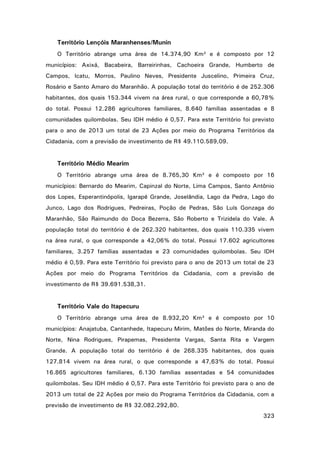 Território Lençóis Maranhenses/Munin
O Território abrange uma área de 14.374,90 Km² e é composto por 12
municípios: Axixá, Bacabeira, Barreirinhas, Cachoeira Grande, Humberto de
Campos, Icatu, Morros, Paulino Neves, Presidente Juscelino, Primeira Cruz,
Rosário e Santo Amaro do Maranhão. A população total do território é de 252.306
habitantes, dos quais 153.344 vivem na área rural, o que corresponde a 60,78%
do total. Possui 12.286 agricultores familiares, 8.640 famílias assentadas e 8
comunidades quilombolas. Seu IDH médio é 0,57. Para este Território foi previsto
para o ano de 2013 um total de 23 Ações por meio do Programa Territórios da
Cidadania, com a previsão de investimento de R$ 49.110.589,09.

Território Médio Mearim
O Território abrange uma área de 8.765,30 Km² e é composto por 16
municípios: Bernardo do Mearim, Capinzal do Norte, Lima Campos, Santo Antônio
dos Lopes, Esperantinópolis, Igarapé Grande, Joselândia, Lago da Pedra, Lago do
Junco, Lago dos Rodrigues, Pedreiras, Poção de Pedras, São Luís Gonzaga do
Maranhão, São Raimundo do Doca Bezerra, São Roberto e Trizidela do Vale. A
população total do território é de 262.320 habitantes, dos quais 110.335 vivem
na área rural, o que corresponde a 42,06% do total. Possui 17.602 agricultores
familiares, 3.257 famílias assentadas e 23 comunidades quilombolas. Seu IDH
médio é 0,59. Para este Território foi previsto para o ano de 2013 um total de 23
Ações por meio do Programa Territórios da Cidadania, com a previsão de
investimento de R$ 39.691.538,31.

Território Vale do Itapecuru
O Território abrange uma área de 8.932,20 Km² e é composto por 10
municípios: Anajatuba, Cantanhede, Itapecuru Mirim, Matões do Norte, Miranda do
Norte, Nina Rodrigues, Pirapemas, Presidente Vargas, Santa Rita e Vargem
Grande. A população total do território é de 268.335 habitantes, dos quais
127.814 vivem na área rural, o que corresponde a 47,63% do total. Possui
16.865 agricultores familiares, 6.130 famílias assentadas e 54 comunidades
quilombolas. Seu IDH médio é 0,57. Para este Território foi previsto para o ano de
2013 um total de 22 Ações por meio do Programa Territórios da Cidadania, com a
previsão de investimento de R$ 32.082.292,80.
323

 