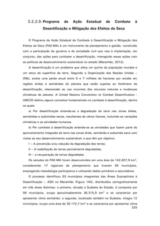 3.2.2.9. Programa

de

Ação

Estadual

de

Combate

à

Desertificação e Mitigação dos Efeitos da Seca
O Programa de Ação Estadual de Combate à Desertificação e Mitigação dos
Efeitos da Seca (PAE-MA) é um instrumento de planejamento e gestão, construído
com a participação do governo e da sociedade civil que visa à implantação, em
conjunto, das ações para combater a desertificação, interagindo essas ações com
as políticas de desenvolvimento sustentável no estado (Maranhão, 2012).
A desertificação é um problema que afeta um quinto da população mundial e
um terço da superfície da terra. Segundo a Organização das Nações Unidas –
ONU, existe uma perda anual entre 6 e 7 milhões de hectares por erosão em
regiões áridas e semiáridas do planeta que estão sujeitas ao fenômeno da
desertificação, relacionado ao uso incorreto dos recursos naturais e mudanças
climáticas do planeta. A United Nations Convention to Combat Desertification UNCCD definiu alguns conceitos fundamentais no combate à desertificação, dentre
os quais:
a) Por desertificação entende-se a degradação da terra nas zonas áridas,
semiáridas e subúmidas secas, resultantes de vários fatores, incluindo as variações
climáticas e as atividades humanas.
b) Por combate à desertificação entende-se as atividades que fazem parte do
aproveitamento integrado da terra nas zonas árida, semiárida e subúmida seca com
vistas ao seu desenvolvimento sustentável, e que têm por objetivo:
I – A prevenção e/ou redução da degradação das terras;
II – A reabilitação de terras parcialmente degradadas;
III – a recuperação de terras degradadas.
Os estudos do PAE-MA foram desenvolvidos em uma área de 142.657,9 km2,
considerando

17

regionais

de

planejamento

que

tiveram

85

municípios,

empregando metodologia participativa e utilizando dados primários e secundários.
O processo identificou 63 municípios integrantes das Áreas Susceptíveis à
Desertificação – ASD no Maranhão (Figura 140), distribuídos cartograficamente
em três áreas distintas: a primeira, situada a Sudeste do Estado, é composta por
08 municípios, ocupa aproximadamente 36.315,9 km2 e se caracteriza por
apresentar clima semiárido; a segunda, localizada também no Sudeste, integra 12
municípios, ocupa uma área de 30.172,7 km2 e se caracteriza por apresentar clima
325

 