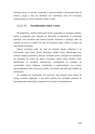 subúmido Seco; e a terceira, localizada a Leste do Estado e denominada Área de
Entorno, ocupa a área de 66.853,6 km2 distribuída entre 43 municípios
caracterizados por climas subúmido úmido e úmido.

3.2.2.10.

Considerações sobre o tema

No Diagnóstico Jurídico-Institucional foram compiladas as principais políticas,
planos e programas com impactos no MacroZEE do Maranhão. A localização
particular, com ocorrência dos biomas Cerrado, Amazônia e Caatinga, além da
inserção de parte do estado em área de Amazônia Legal, refletiu na gama de
informações levantadas.
Alguns municípios estão em área de transição desses ambientes e as
informações sobre Plano Diretor Municipal também foram identificadas para
embasar análises posteriores. Deve-se considerar ainda a situação em andamento
de alterações de limites de alguns municípios. Nessa etapa também foram
identificados

os

territórios

institucionais,

considerando

as

unidades

de

conservação, terras indígenas, quilombolas e assentamentos, que somam
aproximadamente 48% da área do estado, informação relevante para análises de
zoneamento.
As unidades de conservação, em particular, não possuem seus planos de
manejo conforme legislação, o que pode interferir nas atividades passíveis de
aprovação pelas instituições competentes nas zonas de amortecimento.

326

 