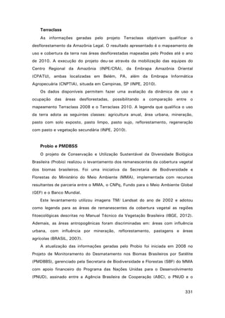 Terraclass
As informações geradas pelo projeto Terraclass objetivam qualificar o
desflorestamento da Amazônia Legal. O resultado apresentado é o mapeamento de
uso e cobertura da terra nas áreas desflorestadas mapeadas pelo Prodes até o ano
de 2010. A execução do projeto deu-se através da mobilização das equipes do
Centro Regional da Amazônia (INPE/CRA), da Embrapa Amazônia Oriental
(CPATU), ambas localizadas em Belém, PA, além da Embrapa Informática
Agropecuária (CNPTIA), situada em Campinas, SP (INPE, 2010).
Os dados disponíveis permitem fazer uma avaliação da dinâmica de uso e
ocupação das áreas desflorestadas, possibilitando a comparação entre o
mapeamento Terraclass 2008 e o Terraclass 2010. A legenda que qualifica o uso
da terra adota as seguintes classes: agricultura anual, área urbana, mineração,
pasto com solo exposto, pasto limpo, pasto sujo, reflorestamento, regeneração
com pasto e vegetação secundária (INPE, 2010).

Probio e PMDBSS
O projeto de Conservação e Utilização Sustentável da Diversidade Biológica
Brasileira (Probio) realizou o levantamento dos remanescentes da cobertura vegetal
dos biomas brasileiros. Foi uma iniciativa da Secretaria de Biodiversidade e
Florestas do Ministério do Meio Ambiente (MMA), implementada com recursos
resultantes de parceria entre o MMA, o CNPq, Fundo para o Meio Ambiente Global
(GEF) e o Banco Mundial.
Este levantamento utilizou imagens TM/ Landsat do ano de 2002 e adotou
como legenda para as áreas de remanescentes da cobertura vegetal as regiões
fitoecológicas descritas no Manual Técnico da Vegetação Brasileira (IBGE, 2012).
Ademais, as áreas antropogênicas foram discriminadas em: áreas com influência
urbana, com influência por mineração, reflorestamento, pastagens e áreas
agrícolas (BRASIL, 2007).
A atualização das informações geradas pelo Probio foi iniciada em 2008 no
Projeto de Monitoramento do Desmatamento nos Biomas Brasileiros por Satélite
(PMDBBS), gerenciado pela Secretaria de Biodiversidade e Florestas (SBF) do MMA
com apoio financeiro do Programa das Nações Unidas para o Desenvolvimento
(PNUD), assinado entre a Agência Brasileira de Cooperação (ABC), o PNUD e o
331

 