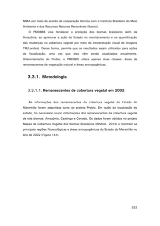 MMA por meio de acordo de cooperação técnica com o Instituto Brasileiro do Meio
Ambiente e dos Recursos Naturais Renováveis (Ibama).
O PMDBBS visa fortalecer a proteção dos biomas brasileiros além da
Amazônia, ao aprimorar a ação do Estado no monitoramento e na quantificação
das mudanças na cobertura vegetal por meio da interpretação visual de imagens
TM/Landsat. Dessa forma, permite que os resultados sejam utilizados para ações
de

fiscalização,

uma

vez

que

elas

vêm

sendo

atualizados

anualmente.

Diferentemente do Probio, o PMDBBS utiliza apenas duas classes: áreas de
remanescentes de vegetação natural e áreas antropogênicas.

3.3.1. Metodologia
3.3.1.1. Remanescentes de cobertura vegetal em 2002
As informações dos remanescentes da cobertura vegetal do Estado do
Maranhão foram adquiridas junto ao projeto Probio. Em razão da localização do
estado, foi necessário reunir informações dos remanescentes da cobertura vegetal
de três biomas: Amazônia, Caatinga e Cerrado. Os dados foram obtidos no projeto
Mapas de Cobertura Vegetal dos Biomas Brasileiros (BRASIL, 2013) e mostram as
principais regiões fitoecológicas e áreas antropogênicas do Estado do Maranhão no
ano de 2002 (Figura 141).

332

 