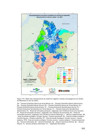 Figura 141. Mapa dos remanescentes da cobertura vegetal e classes antropogênicas do Estado
do Maranhão no ano de 2002.
Ab – Floresta Ombrófila Aberta de terras Baixas; As – Floresta Ombrófila Aberta Submontana;
Da – Floresta Ombrófila Densa Aluvial; Db – Floresta Ombrófila Densa de Terras Baixas; Ds –
Floresta Ombrófila Densa Submontana; Fa – Floresta Estacional Semidecidual Aluvial; Fb –
Floresta Estacional Semidecidual de Terras Baixas; Fs – Floresta Estacional Semidecidual
Submontana; Pa - Áreas de formações pioneiras, vegetação com influência fluvial e/ou lacustre;
Pf - Áreas de formações pioneiras, vegetação com influência fluviomarinha; Pm - Áreas de
formações pioneiras, vegetação com influência marinha (Restinga); r – Refúios Vegetacionais; SN
- Área de tensão ecológica: Contato Savana / floresta estacional; SO - Área de tensão ecológica:
Contato Savana / floresta ombrófila; ST - Área de tensão ecológica: Contato savana / savana
estépica; STN - Área de tensão ecológica: Contato savana / savana estépica / floresta estacional;
Sa – Savana Arborizada; Sd – Savana Florestada; Sg – Savana Gramíneo-lenhosa; Sp – Savana
Parque; Ta - Savana estépica arborizada; Vs – Vegetação Secundária.

333

 