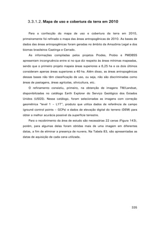 3.3.1.2. Mapa de uso e cobertura da terra em 2010
Para a confecção do mapa de uso e cobertura da terra em 2010,
primeiramente foi refinado o mapa das áreas antropogênicas de 2010. As bases de
dados das áreas antropogênicas foram geradas no âmbito da Amazônia Legal e dos
biomas brasileiros Caatinga e Cerrado.
As informações compiladas pelos projetos Prodes, Probio e PMDBSS
apresentam incongruência entre si no que diz respeito às áreas mínimas mapeadas,
sendo que o primeiro projeto mapeia áreas superiores a 6,25 ha e os dois últimos
consideram apenas áreas superiores a 40 ha. Além disso, as áreas antropogênicas
dessas bases não têm classificação de uso, ou seja, não são discriminadas como
áreas de pastagens, áreas agrícolas, silvicultura, etc.
O refinamento consistiu, primeiro, na obtenção de imagens TM/Landsat,
disponibilizadas no catálogo Earth Explorer do Serviço Geológico dos Estados
Unidos (USGS). Nesse catálogo, foram selecionadas as imagens com correção
geométrica “level 1 – L1T”, produto que utiliza dados de referência de campo
(ground control points – GCPs) e dados de elevação digital do terreno (DEM) para
obter a melhor acurácia possível da superfície terrestre.
Para o recobrimento da área de estudo são necessárias 22 cenas (Figura 143),
porém, para algumas delas foram obtidas mais de uma imagem em diferentes
datas, a fim de eliminar a presença de nuvens. Na Tabela 83, são apresentadas as
datas de aquisição de cada cena utilizada.

335

 