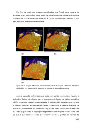 Por fim, os pixels das imagens considerados pela Fmask como nuvens ou
sombras foram substituídos pelos pixels de outra imagem sem nuvens da mesma
órbita-ponto, obtida numa data diferente. A Figura 144 mostra o resultado obtido
pela aplicação da metodologia utilizada.

(a)

(b)

(c)
Figura 144. a) Imagem TM/Landsat 220-62 de 04/02/2010; b) imagem TM/Landsat 220-62 de
15/08/2010; e c) imagem híbrida resultante do processo de eliminação de nuvens.

Após a aquisição e eliminação das áreas com grande ocorrência de nuvens, o
aplicativo Spring foi utilizado para a montagem do banco de dados geográfico
(BDG), onde cada imagem foi segmentada. A segmentação é um processo no qual
a imagem é dividida em regiões que devem corresponder a áreas de interesse da
aplicação, e entende-se por região um conjunto de pixels contínuos (CÂMARA et
al, 1996) (Figura 145). A opção pela segmentação das imagens baseou-se no fato
de que a automatização desse procedimento conduz a ganhos em termos de
338

 