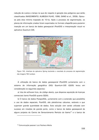 redução de custos e tempo no que diz respeito à geração dos polígonos que serão
classificados (NASCIMENTO; ALMEIDA FILHO, 1996; SANO et al., 2008). Optouse pela área mínima mapeada de 10 ha. Após o processo de segmentação, os
planos de informação criados foram exportados no formato shapefile para posterior
inserção em um banco de dados geoespacial (PostGIS) e interpretação visual no
aplicativo Quantum GIS.

Figura 145. Interface do aplicativo Spring ilustrando o resultado do processo de segmentação
das imagens TM/ Landsat.

A utilização do banco de dados geoespacial (PostGIS) juntamente com o
sistema

de

informação

geográfica

(SIG)

Quantum GIS

(QGIS)

levou

em

consideração os seguintes aspectos:
a) Uso de software livre, de código aberto, que dispensa aquisição de licenças
comerciais (tanto PostGIS quanto QGIS).
b) O banco de dados PostgreSQL, juntamente com a extensão que possibilita
o uso de dados espaciais, PostGIS, são plataformas robustas, estáveis e que
suportam grande quantidade de dados. Esta solução vem sendo utilizada com
sucesso em missões de grande porte, como o banco de dados geoespacial de
alguns projetos do Centro de Sensoriamento Remoto do Ibama15 e o banco de

15

Comunicação pessoal: Luiz Pacheco Motta

339

 