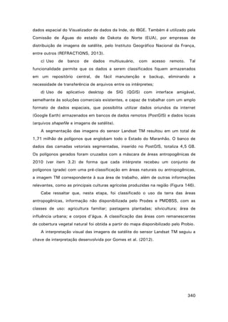 dados espacial do Visualizador de dados da Inde, do IBGE. Também é utilizado pela
Comissão de Águas do estado de Dakota do Norte (EUA), por empresas de
distribuição de imagens de satélite, pelo Instituto Geográfico Nacional da França,
entre outros (REFRACTIONS, 2013).
c) Uso

de

banco

de

dados

multiusuário,

com

acesso

remoto.

Tal

funcionalidade permite que os dados a serem classificados fiquem armazenados
em um repositório central, de fácil manutenção e backup, eliminando a
necessidade de transferência de arquivos entre os intérpretes;
d) Uso de aplicativo desktop de SIG (QGIS) com interface amigável,
semelhante às soluções comerciais existentes, e capaz de trabalhar com um amplo
formato de dados espaciais, que possibilita utilizar dados oriundos da internet
(Google Earth) armazenados em bancos de dados remotos (PostGIS) e dados locais
(arquivos shapefile e imagens de satélite).
A segmentação das imagens do sensor Landsat TM resultou em um total de
1,71 milhão de polígonos que englobam todo o Estado do Maranhão. O banco de
dados das camadas vetoriais segmentadas, inserido no PostGIS, totaliza 4,5 GB.
Os polígonos gerados foram cruzados com a máscara de áreas antropogênicas de
2010 (ver item 3.2) de forma que cada intérprete recebeu um conjunto de
polígonos (grade) com uma pré-classificação em áreas naturais ou antropogênicas,
a imagem TM correspondente à sua área de trabalho, além de outras informações
relevantes, como as principais culturas agrícolas produzidas na região (Figura 146).
Cabe ressaltar que, nesta etapa, foi classificado o uso da terra das áreas
antropogênicas, informação não disponibilizada pelo Prodes e PMDBSS, com as
classes de uso: agricultura familiar; pastagens plantadas; silvicultura; área de
influência urbana; e corpos d’água. A classificação das áreas com remanescentes
de cobertura vegetal natural foi obtida a partir do mapa disponibilizado pelo Probio.
A interpretação visual das imagens de satélite do sensor Landsat TM seguiu a
chave de interpretação desenvolvida por Gomes et al. (2012).

340

 