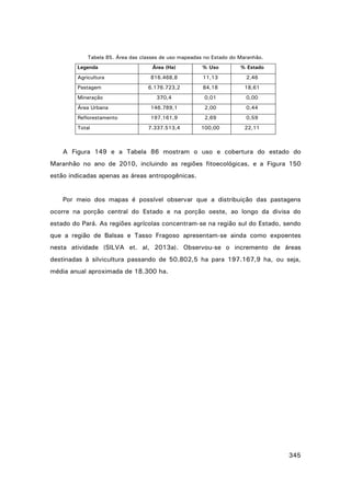 Tabela 85. Área das classes de uso mapeadas no Estado do Maranhão.
Legenda

Área (Ha)

% Uso

% Estado

Agricultura

816.468,8

11,13

2,46

Pastagem

6.176.723,2

84,18

18,61

Mineração

370,4

0,01

0,00

Área Urbana

146.789,1

2,00

0,44

Reflorestamento

197.161,9

2,69

0,59

7.337.513,4

100,00

22,11

Total

A Figura 149 e a Tabela 86 mostram o uso e cobertura do estado do
Maranhão no ano de 2010, incluindo as regiões fitoecológicas, e a Figura 150
estão indicadas apenas as áreas antropogênicas.

Por meio dos mapas é possível observar que a distribuição das pastagens
ocorre na porção central do Estado e na porção oeste, ao longo da divisa do
estado do Pará. As regiões agrícolas concentram-se na região sul do Estado, sendo
que a região de Balsas e Tasso Fragoso apresentam-se ainda como expoentes
nesta atividade (SILVA et. al, 2013a). Observou-se o incremento de áreas
destinadas à silvicultura passando de 50.802,5 ha para 197.167,9 ha, ou seja,
média anual aproximada de 18.300 ha.

345

 
