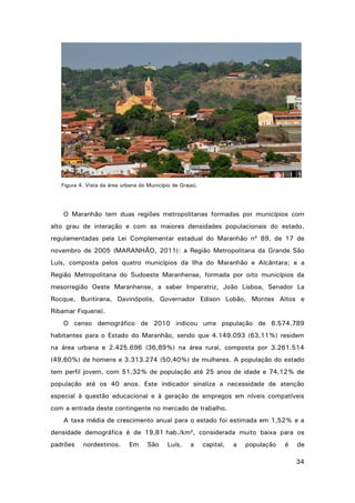 Figura 4. Vista da área urbana do Município de Grajaú.

O Maranhão tem duas regiões metropolitanas formadas por municípios com
alto grau de interação e com as maiores densidades populacionais do estado,
regulamentadas pela Lei Complementar estadual do Maranhão nº 89, de 17 de
novembro de 2005 (MARANHÃO, 2011): a Região Metropolitana da Grande São
Luís, composta pelos quatro municípios da Ilha do Maranhão e Alcântara; e a
Região Metropolitana do Sudoeste Maranhense, formada por oito municípios da
mesorregião Oeste Maranhense, a saber Imperatriz, João Lisboa, Senador La
Rocque, Buritirana, Davinópolis, Governador Edison Lobão, Montes Altos e
Ribamar Fiquene).
O censo demográfico de 2010 indicou uma população de 6.574.789
habitantes para o Estado do Maranhão, sendo que 4.149.093 (63,11%) residem
na área urbana e 2.425.696 (36,89%) na área rural, composta por 3.261.514
(49,60%) de homens e 3.313.274 (50,40%) de mulheres. A população do estado
tem perfil jovem, com 51,32% de população até 25 anos de idade e 74,12% de
população até os 40 anos. Este indicador sinaliza a necessidade de atenção
especial à questão educacional e à geração de empregos em níveis compatíveis
com a entrada deste contingente no mercado de trabalho.
A taxa média de crescimento anual para o estado foi estimada em 1,52% e a
densidade demográfica é de 19,81 hab./km², considerada muito baixa para os
padrões

nordestinos.

Em

São

Luís,

a

capital,

a

população

é

de
34

 