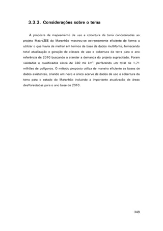 3.3.3. Considerações sobre o tema
A proposta de mapeamento de uso e cobertura da terra concatenadas ao
projeto MacroZEE do Maranhão mostrou-se extremamente eficiente de forma a
utilizar o que havia de melhor em termos de base de dados multifonte, fornecendo
total atualização e geração de classes de uso e cobertura da terra para o ano
referência de 2010 buscando a atender a demanda do projeto supracitado. Foram
validados e qualificados cerca de 330 mil km2, perfazendo um total de 1,71
milhões de polígonos. O método proposto utiliza de maneira eficiente as bases de
dados existentes, criando um novo e único acervo de dados de uso e cobertura da
terra para o estado do Maranhão incluindo a importante atualização de áreas
desflorestadas para o ano base de 2010.

349

 
