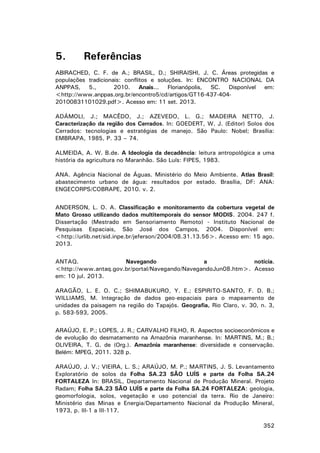 5.

Referências

ABIRACHED, C. F. de A.; BRASIL, D.; SHIRAISHI, J. C. Áreas protegidas e
populações tradicionais: conflitos e soluções. In: ENCONTRO NACIONAL DA
ANPPAS, 5.,
2010. Anais... Florianópolis, SC. Disponível em:
<http://www.anppas.org.br/encontro5/cd/artigos/GT16-437-40420100831101029.pdf>. Acesso em: 11 set. 2013.
ADÁMOLI, J.; MACÊDO, J.; AZEVEDO, L. G.; MADEIRA NETTO, J.
Caracterização da região dos Cerrados. In: GOEDERT, W. J. (Editor) Solos dos
Cerrados: tecnologias e estratégias de manejo. São Paulo: Nobel; Brasília:
EMBRAPA, 1985, P. 33 – 74.
ALMEIDA, A. W. B.de. A Ideologia da decadência: leitura antropológica a uma
história da agricultura no Maranhão. São Luís: FIPES, 1983.
ANA. Agência Nacional de Águas. Ministério do Meio Ambiente. Atlas Brasil:
abastecimento urbano de água: resultados por estado. Brasília, DF: ANA:
ENGECORPS/COBRAPE, 2010. v. 2.
ANDERSON, L. O. A. Classificação e monitoramento da cobertura vegetal de
Mato Grosso utilizando dados multitemporais do sensor MODIS. 2004. 247 f.
Dissertação (Mestrado em Sensoriamento Remoto) - Instituto Nacional de
Pesquisas Espaciais, São José dos Campos, 2004. Disponível em:
<http://urlib.net/sid.inpe.br/jeferson/2004/08.31.13.56>. Acesso em: 15 ago.
2013.
ANTAQ.
Navegando
a
notícia.
<http://www.antaq.gov.br/portal/Navegando/NavegandoJun08.htm>. Acesso
em: 10 jul. 2013.
ARAGÃO, L. E. O. C.; SHIMABUKURO, Y. E.; ESPIRITO-SANTO, F. D. B.;
WILLIAMS, M. Integração de dados geo-espaciais para o mapeamento de
unidades da paisagem na região do Tapajós. Geografia, Rio Claro, v. 30, n. 3,
p. 583-593, 2005.
ARAÚJO, E. P.; LOPES, J. R.; CARVALHO FILHO, R. Aspectos socioeconômicos e
de evolução do desmatamento na Amazônia maranhense. In: MARTINS, M.; B.;
OLIVEIRA, T. G. de (Org.). Amazônia maranhense: diversidade e conservação.
Belém: MPEG, 2011. 328 p.
ARAÚJO, J. V.; VIEIRA, L. S.; ARAÚJO, M. P.; MARTINS, J. S. Levantamento
Exploratório de solos da Folha SA.23 SÃO LUÍS e parte da Folha SA.24
FORTALEZA In: BRASIL, Departamento Nacional de Produção Mineral. Projeto
Radam; Folha SA.23 SÃO LUÍS e parte da Folha SA.24 FORTALEZA: geologia,
geomorfologia, solos, vegetação e uso potencial da terra. Rio de Janeiro:
Ministério das Minas e Energia/Departamento Nacional da Produção Mineral,
1973, p. III-1 a III-117.
352

 