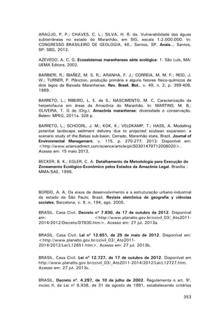 ARAÚJO, P. P.; CHAVES, C. L.; SILVA, H. R. da. Vulnerabilidade das águas
subterrâneas no estado do Maranhão, em SIG, escala 1:2.000.000. In:
CONGRESSO BRASILEIRO DE GEOLOGIA, 46., Santos, SP. Anais... Santos,
SP: SBG, 2012.
AZEVEDO, A. C. G. Ecossistemas maranhenses série ecológica: 1. São Luís, MA:
UEMA Editora, 2002.
BARBIERI, R.; IBAÑEZ, M. S. R.; ARANHA, F. J.; CORREIA, M. M. F.; REID, J.
W.; TURNER, P. Plâncton, produção primária e alguns fatores físico-químicos de
dois lagos da Baixada Maranhense. Rev. Brasil. Biol., v. 49, n. 2, p. 399-408,
1989.
BARRETO, L.; RIBEIRO, L. E. de S.; NASCIMENTO, M. C. Caracterização da
herpetofauna em áreas da Amazônia do Maranhão. In: MARTINS, M. B.;
OLIVEIRA, T. G de (Org.). Amazônia maranhense: diversidade e conservação.
Belém: MPEG, 2011a. 328 p.
BARRETO, L.; SCHOORL, J. M.; KOK, K.; VELDKAMP, T.; HASS, A. Modelling
potential landscape sediment delivery due to projected soybean expansion: a
scenario study of the Balsas sub-basin, Cerrado, Maranhão state, Brazil. Journal of
Environmental Management, v. 115, p. 270-277, 2013. Disponível em:
<http://www.sciencedirect.com/science/article/pii/S0301479712006020>.
Acesso em: 15 maio 2013.
BECKER, B. K.; EGLER, C. A. Detalhamento da Metodologia para Execução do
Zoneamento Ecológico-Econômico pelos Estados da Amazônia Legal. Brasília :
MMA/SAE, 1996.

BORDO, A. A. Os eixos de desenvolvimento e a estruturação urbano-industrial
do estado de São Paulo, Brasil. Revista eletrônica de geografia y ciências
sociales, Barcelona, v. 9, n. 194, ago. 2005.
BRASIL. Casa Civil. Decreto nº 7.830, de 17 de outubro de 2012. Disponível
em:
<http://www.planalto.gov.br/ccivil_03/_Ato20112014/2012/Decreto/D7830.htm>. Acesso em: 27 jul. 2013a.
BRASIL. Casa Civil. Lei nº 12.651, de 25 de maio de 2012. Disponível em:
<http://www.planalto.gov.br/ccivil_03/_Ato20112014/2012/Lei/L12651.htm>. Acesso em: 27 jul. 2013b.
BRASIL. Casa Civil. Lei nº 12.727, de 17 de outubro de 2012. Disponível em
http://www.planalto.gov.br/ccivil_03/_Ato2011-2014/2012/Lei/L12727.htm.
Acesso em: 27 jul. 2013c.
BRASIL. Decreto nº. 4.297, de 10 de julho de 2002. Regulamenta o art. 9o,
inciso II, da Lei no 6.938, de 31 de agosto de 1981, estabelecendo critérios
353

 