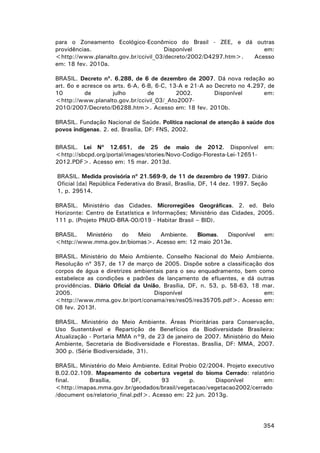 para o Zoneamento Ecológico-Econômico do Brasil - ZEE, e dá outras
providências.
Disponível
em:
<http://www.planalto.gov.br/ccivil_03/decreto/2002/D4297.htm>.
Acesso
em: 18 fev. 2010a.
BRASIL. Decreto nº. 6.288, de 6 de dezembro de 2007. Dá nova redação ao
art. 6o e acresce os arts. 6-A, 6-B, 6-C, 13-A e 21-A ao Decreto no 4.297, de
10
de
julho
de
2002.
Disponível
em:
<http://www.planalto.gov.br/ccivil_03/_Ato20072010/2007/Decreto/D6288.htm>. Acesso em: 18 fev. 2010b.
BRASIL. Fundação Nacional de Saúde. Política nacional de atenção à saúde dos
povos indígenas. 2. ed. Brasília, DF: FNS, 2002.
BRASIL. Lei Nº 12.651, de 25 de maio de 2012. Disponível em:
<http://sbcpd.org/portal/images/stories/Novo-Codigo-Floresta-Lei-126512012.PDF>. Acesso em: 15 mar. 2013d.
BRASIL. Medida provisória nº 21.569-9, de 11 de dezembro de 1997. Diário
Oficial [da] República Federativa do Brasil, Brasília, DF, 14 dez. 1997. Seção
1, p. 29514.
BRASIL. Ministério das Cidades. Microrregiões Geográficas. 2. ed. Belo
Horizonte: Centro de Estatística e Informações; Ministério das Cidades, 2005.
111 p. (Projeto PNUD-BRA-00/019 - Habitar Brasil – BID).
BRASIL.
Ministério
do
Meio
Ambiente.
Biomas.
Disponível
<http://www.mma.gov.br/biomas>. Acesso em: 12 maio 2013e.

em:

BRASIL. Ministério do Meio Ambiente. Conselho Nacional do Meio Ambiente.
Resolução nº 357, de 17 de março de 2005. Dispõe sobre a classificação dos
corpos de água e diretrizes ambientais para o seu enquadramento, bem como
estabelece as condições e padrões de lançamento de efluentes, e dá outras
providências. Diário Oficial da União, Brasília, DF, n. 53, p. 58-63, 18 mar.
2005.
Disponível
em:
<http://www.mma.gov.br/port/conama/res/res05/res35705.pdf>. Acesso em:
08 fev. 2013f.
BRASIL. Ministério do Meio Ambiente. Áreas Prioritárias para Conservação,
Uso Sustentável e Repartição de Benefícios da Biodiversidade Brasileira:
Atualização - Portaria MMA n°9, de 23 de janeiro de 2007. Ministério do Meio
Ambiente, Secretaria de Biodiversidade e Florestas. Brasília, DF: MMA, 2007.
300 p. (Série Biodiversidade, 31).
BRASIL. Ministério do Meio Ambiente. Edital Probio 02/2004. Projeto executivo
B.02.02.109. Mapeamento de cobertura vegetal do bioma Cerrado: relatório
final.
Brasília,
DF,
93
p.
Disponível
em:
<http://mapas.mma.gov.br/geodados/brasil/vegetacao/vegetacao2002/cerrado
/document os/relatorio_final.pdf>. Acesso em: 22 jun. 2013g.

354

 