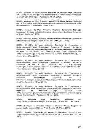 BRASIL. Ministério do Meio Ambiente. MacroZEE da Amazônia Legal. Disponível
em: <http://www.mma.gov.br/gestao-territorial/zoneamento-territorial/macrozeeda-amaz%C3%B4nia-legal>. Acesso em: 11 set. 2013h.
BRASIL. Ministério do Meio Ambiente. MacroZEE do bioma Cerrado. Disponível
em: <http://www.mma.gov.br/gestao-territorial/zoneamento-territorial/macrozeedo-bioma-cerrado>. Acesso em: 11 set. 2013i.
BRASIL. Ministério do Meio Ambiente. Programa Zoneamento EcológicoEconômico: diretrizes metodológicas para o Zoneamento Ecológico-Econômico
do Brasil. Brasília, DF, 2006.
BRASIL. Ministério do Meio Ambiente. Quarto relatório nacional para a convenção
sobre diversidade biológica: Brasil. Brasília, DF: MMA, 2011. 248 p.
BRASIL. Ministério do Meio Ambiente. Secretaria de Extrativismo e
Desenvolvimento Rural Sustentável. Programa Zoneamento EcológicoEconômico. Diretrizes Metodológicas para o Zoneamento Ecológico-Econômico
do Brasil. 3. ed. Brasília, DF: MMA/SEDR/PZEE, 2006. Disponível em:
<http://www.mma.gov.br/gestao-territorial/zoneamento-territorial/item/752>.
Acesso em: 18 fev. 2010c.
BRASIL. Ministério do Meio Ambiente. Secretaria de Extrativismo e
Desenvolvimento Rural Sustentável. Programa Zoneamento EcológicoEconômico. O que é ZEE? Disponível em: < http://homologw.mma.gov.br/index.php?ido=conteudo.monta&idEstrutura=28&idMenu=85
70>. Acesso em: 18 fev. 2010d.
BRASIL. Ministério do Meio Ambiente. Secretaria de Extrativismo e
Desenvolvimento Rural Sustentável. Programa Zoneamento EcológicoEconômico.
Apresentação.
Disponível
em:
<
http://www.mma.gov.br/estruturas/PZEE/_arquivos/diretrizes_2006_apresentac
ao.pdf>. Acesso em: 18 fev. 2010e.
BRASIL. Ministério do Meio Ambiente. Secretaria de Extrativismo e
Desenvolvimento Rural Sustentável. Departamento de Zoneamento Territorial.
MacroZEE
da
Amazônia
Legal.
Disponível
em:
<http://www.mma.gov.br/estruturas/225/_arquivos/macrozee_amaznia_legal_p
ublicao_final_225.pdf>. Acesso em: 13 mar. 2012.
BRASIL.
Programa
Brasil
Quilombola.
Disponível
em:
<http://www.portaldaigualdade.gov.br/acoes/pbq>. Acesso em: 11 set. 2013j.
BRASIL. Secretaria de Recursos Hídricos e Ambiente Urbano. Conjunto de
normas legais: recursos hídricos. 7. ed. Brasília, DF: MMA, 2011b.
BRASIL. Senado. Constituição do estado do Maranhão. Disponível em:
<http://www2.senado.leg.br/bdsf/handle/id/70443>. Acesso em: 27 jul.
2013l.

355

 