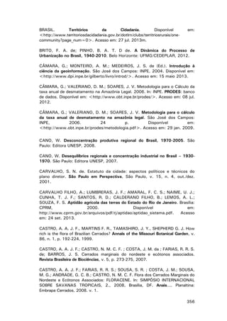 BRASIL.
Territórios
da
Cidadania.
Disponível
<http://www.territoriosdacidadania.gov.br/dotlrn/clubs/territriosrurais/onecommunity?page_num=0>. Acesso em: 27 jul. 2013m.

em:

BRITO, F. A. de; PINHO, B. A. T. D de. A Dinâmica do Processo de
Urbanização no Brasil, 1940-2010. Belo Horizonte: UFMG/CEDEPLAR, 2012.
CÂMARA, G.; MONTEIRO, A. M.; MEDEIROS, J. S. de (Ed.). Introdução à
ciência da geoinformação. São José dos Campos: INPE, 2004. Disponível em:
<http://www.dpi.inpe.br/gilberto/livro/introd/>. Acesso em: 15 maio 2013.
CÂMARA, G.; VALERIANO, D. M.; SOARES, J. V. Metodologia para o Cálculo da
taxa anual de desmatamento na Amazônia Legal. 2006. In: INPE. PRODES: banco
de dados. Disponível em: <http://www.obt.inpe.br/prodes/>. Acesso em: 08 jul.
2012.
CÂMARA, G.; VALERIANO, D. M.; SOARES, J. V. Metodologia para o cálculo
da taxa anual de desmatamento na amazônia legal. São José dos Campos:
INPE,
2006.
24
p.
Disponível
em:
<http://www.obt.inpe.br/prodes/metodologia.pdf>. Acesso em: 29 jan. 2009.
CANO, W. Desconcentração produtiva regional do Brasil, 1970-2005. São
Paulo: Editora UNESP, 2008.
CANO, W. Desequilíbrios regionais e concentração industrial no Brasil – 19301970. São Paulo: Editora UNESP, 2007.
CARVALHO, S. N. de. Estatuto da cidade: aspectos políticos e técnicos do
plano diretor. São Paulo em Perspectiva, São Paulo, v. 15, n. 4, out./dez.
2001.
CARVALHO FILHO, A.; LUMBRERAS, J. F.; AMARAL, F. C. S.; NAIME, U. J.;
CUNHA, T. J. F.; SANTOS, R. D.; CALDERANO FILHO, B.; LEMOS, A. L.;
SOUZA, F. S. Aptidão agrícola das terras do Estado do Rio de Janeiro. Brasília:
CPRM,
2000.
Disponível
em:
http://www.cprm.gov.br/arquivos/pdf/rj/aptidao/aptidao_sistema.pdf.
Acesso
em: 24 set. 2013.
CASTRO, A. A. J. F., MARTINS F. R., TAMASHIRO, J. Y., SHEPHERD G. J. How
rich is the flora of Brazilian Cerrados? Annals of the Missouri Botanical Garden, v.
86, n. 1, p. 192-224, 1999.
CASTRO, A. A. J. F.; CASTRO, N. M. C. F. ; COSTA, J. M. da ; FARIAS, R. R. S.
de; BARROS, J. S. Cerrados marginais do nordeste e ecótonos associados.
Revista Brasileira de Biociências, v. 5, p. 273-275, 2007.
CASTRO, A. A. J. F.; FARIAS, R. R. S.; SOUSA, S. R. ; COSTA, J. M.; SOUSA,
M. G.; ANDRADE, G. C. B.; CASTRO, N. M. C. F. Flora dos Cerrados Marginais do
Nordeste e Ecótonos Associados: FLORACENE. In: SIMPÓSIO INTERNACIONAL
SOBRE SAVANAS TROPICAIS, 2., 2008, Brasília, DF. Anais.... Planaltina:
Embrapa Cerrados, 2008. v. 1.
356

 
