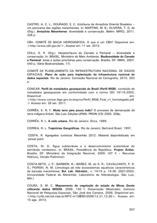 CASTRO, A. C. L.; DOURADO, E. C. Ictiofauna da Amazônia Oriental Brasileira –
um panorama das regiões maranhenses. In: MARTINS, M. B.; OLIVEIRA, T. G. de
(Org.). Amazônia Maranhense: diversidade e conservação. Belém: MPEG, 2011.
328 p.
CBH. COMITÊ DE BACIA HIDROGRÁFICA. O que é um CBH? Disponível em:
<http://www.cbh.gov.br/>. Acesso em: 11 set. 2013.
COLLI, G. R. (Org.). Herpetorfauna do Cerrado e Pantanal – diversidade e
conservação. In: BRASIL. Ministério do Meio Ambiente. Biodiversidade do Cerrado
e Pantanal: áreas e ações prioritárias para conservação. Brasília, DF: MMA, 2007.
540 p. (Série Biodiversidade, 17).
COMITÊ DE PLANEJAMENTO DA INFRAESTRUTURA NACIONAL DE DADOS
ESPACIAIS. Plano de ação para implantação da infraestrutura nacional de
dados espaciais. Rio de Janeiro: Comissão Nacional de Cartografia, 2010. 203
p.
CONCAR. Perfil de metadados geoespaciais do Brasil (Perfil MGB): conteúdo de
metadados geoespaciais em conformidade com a norma ISO 19115:2003.
Disponível
em:
<http://www.concar.ibge.gov.br/arquivo/Perfil_MGB_Final_v1_homologado.pdf
> Acesso em: 26 set. 2011.
CORRÊA, K. N. F. Muita terra para pouco índio? O processo de demarcação da
terra indígena Krikati. São Luis: Edições UFMA: PROIN (CS) 2000. 208p.
CORRÊA, R. L. A rede urbana. Rio de Janeiro: Ática, 1989.
CORREA, R. L. Trajetórias Geográficas. Rio de Janeiro: Bertrand Brasil, 1997.
COSTA, R. Agregados turísticos Maranhão 2012. Material disponibilizado em
power point.
COSTA, W. D. Água subterrânea e o desenvolvimento sustentável do
semiárido nordestino. In: BRASIL. Presidência da República. Projeto Áridas.
Brasília, DF: Ministério da Integração Nacional, 2000. (GT II – Recursos
Hídricos, Versão Preliminar).
COSTA-NETO, J. P.; BARBIERI, R.; IBAÑEZ, M. do S. R.; CAVALCANTE, P. R.
S.; PIORSKI, N. M. Limnologia de três ecossistemas aquáticos característicos
da baixada maranhense. Bol. Lab. Hidrobiol., v. 14/15 p. 19-38. 2001/2002.
Universidade Federal do Maranhão, Laboratório de Hidrobiologia. São Luiz,
MA.)
COURA, S. M. C. Mapeamento de vegetação do estado de Minas Gerais
utilizando dados MODIS. 2006. 150 f. Dissertação (Mestrado)- Instituto
Nacional de Pesquisas Espaciais, São José dos Campos, 2006. Disponível em:
<http://urlib.net/sid.inpe.br/MTC-m13@80/2006/12.21.13.36>. Acesso em:
15 ago. 2013.
357

 