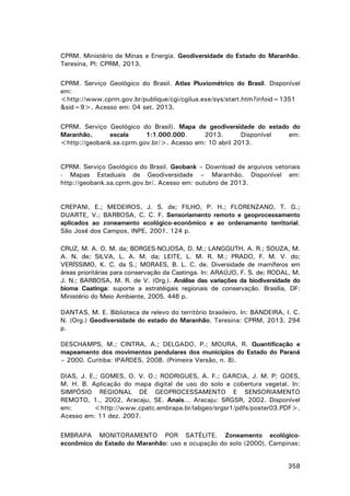 CPRM. Ministério de Minas e Energia. Geodiversidade do Estado do Maranhão.
Teresina, PI: CPRM, 2013.
CPRM. Serviço Geológico do Brasil. Atlas Pluviométrico do Brasil. Disponível
em:
<http://www.cprm.gov.br/publique/cgi/cgilua.exe/sys/start.htm?infoid=1351
&sid=9>. Acesso em: 04 set. 2013.
CPRM. Serviço Geológico do Brasil). Mapa de geodiversidade do estado do
Maranhão,
escala
1:1.000.000.
2013.
Disponível
em:
<http://geobank.sa.cprm.gov.br/>. Acesso em: 10 abril 2013.

CPRM. Serviço Geológico do Brasil. Geobank – Download de arquivos vetoriais
- Mapas Estaduais de Geodiversidade – Maranhão. Disponível em:
http://geobank.sa.cprm.gov.br/. Acesso em: outubro de 2013.

CREPANI, E.; MEDEIROS, J. S. de; FILHO, P. H.; FLORENZANO, T. G.;
DUARTE, V.; BARBOSA, C. C. F. Sensoriamento remoto e geoprocessamento
aplicados ao zoneamento ecológico-econômico e ao ordenamento territorial.
São José dos Campos, INPE, 2001. 124 p.
CRUZ, M. A. O. M. da; BORGES-NOJOSA, D. M.; LANGGUTH, A. R.; SOUZA, M.
A. N. de; SILVA, L. A. M. da; LEITE, L. M. R. M.; PRADO, F. M. V. do;
VERÍSSIMO, K. C. da S.; MORAES, B. L. C. de. Diversidade de mamíferos em
áreas prioritárias para conservação da Caatinga. In: ARAÚJO, F. S. de; RODAL, M.
J. N.; BARBOSA, M. R. de V. (Org.). Análise das variações da biodiversidade do
bioma Caatinga: suporte a estratéigais regionais de conservação. Brasília, DF:
Ministério do Meio Ambiente, 2005. 446 p.
DANTAS, M. E. Biblioteca de relevo do território brasileiro. In: BANDEIRA, I. C.
N. (Org.) Geodiversidade do estado do Maranhão. Teresina: CPRM, 2013. 294
p.
DESCHAMPS, M.; CINTRA, A.; DELGADO, P.; MOURA, R. Quantificação e
mapeamento dos movimentos pendulares dos municípios do Estado do Paraná
– 2000. Curitiba: IPARDES, 2008. (Primeira Versão, n. 8).
DIAS, J. E.; GOMES, O. V. O.; RODRIGUES, A. F.; GARCIA, J. M. P; GOES,
M. H. B. Aplicação do mapa digital de uso do solo e cobertura vegetal. In:
SIMPÓSIO REGIONAL DE GEOPROCESSAMENTO E SENSORIAMENTO
REMOTO, 1., 2002, Aracaju, SE. Anais... Aracaju: SRGSR, 2002. Disponível
em:
<http://www.cpatc.embrapa.br/labgeo/srgsr1/pdfs/poster03.PDF>.
Acesso em: 11 dez. 2007.
EMBRAPA MONITORAMENTO POR SATÉLITE. Zoneamento ecológicoeconômico do Estado do Maranhão: uso e ocupação do solo (2000). Campinas:
358

 